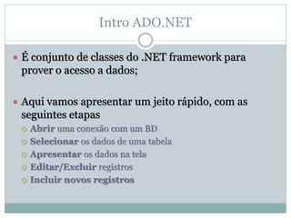 Intro ADO.NET
 É conjunto de classes do .NET framework para
prover o acesso a dados;
 Aqui vamos apresentar um jeito rápido, com as
seguintes etapas
 Abrir uma conexão com um BD
 Selecionar os dados de uma tabela
 Apresentar os dados na tela
 Editar/Excluir registros
 Incluir novos registros
 
