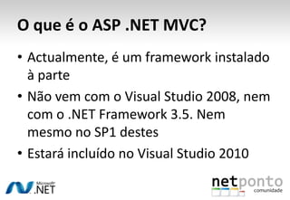 O que é o ASP .NET MVC?Actualmente, é um framework instalado à parteNão vem com o Visual Studio 2008, nem com o .NET Framework 3.5. Nem mesmo no SP1 destesEstará incluído no Visual Studio 2010