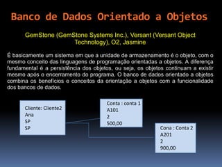 GemStone (GemStone Systems Inc.), Versant (Versant Object
Technology), O2, Jasmine
É basicamente um sistema em que a unidade de armazenamento é o objeto, com o
mesmo conceito das linguagens de programação orientadas a objetos. A diferença
fundamental é a persistência dos objetos, ou seja, os objetos continuam a existir
mesmo após o encerramento do programa. O banco de dados orientado a objetos
combina os benefícios e conceitos da orientação a objetos com a funcionalidade
dos bancos de dados.
Cliente: Cliente2
Ana
SP
SP
Conta : conta 1
A101
2
500,00
Cona : Conta 2
A201
2
900,00
Banco de Dados Orientado a Objetos
 