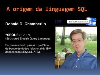 A origem da linguagem SQL
Donald D. Chamberlin
“SEQUEL” -1974
(Structured English Query Language)
Foi desenvolvido para um protótipo
de banco de dados relacional da IBM
denominado SEQUEL-XRM.
 