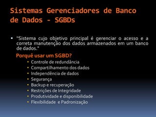 Sistemas Gerenciadores de Banco
de Dados - SGBDs
 "Sistema cujo objetivo principal é gerenciar o acesso e a
correta manutenção dos dados armazenados em um banco
de dados."
Porquê usar um SGBD?
• Controle de redundância
• Compartilhamento dos dados
• Independência de dados
• Segurança
• Backup e recuperação
• Restrições de Integridade
• Produtividade e disponibilidade
• Flexibilidade e Padronização
 