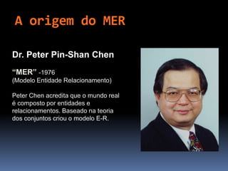 A origem do MER
Dr. Peter Pin-Shan Chen
“MER” -1976
(Modelo Entidade Relacionamento)
Peter Chen acredita que o mundo real
é composto por entidades e
relacionamentos. Baseado na teoria
dos conjuntos criou o modelo E-R.
 