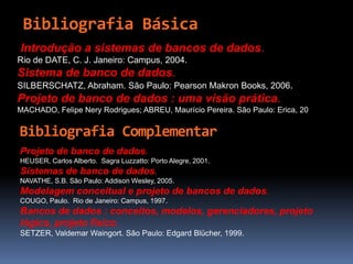 Bibliografia Básica
Introdução a sistemas de bancos de dados.
Rio de DATE, C. J. Janeiro: Campus, 2004.
Sistema de banco de dados.
SILBERSCHATZ, Abraham. São Paulo: Pearson Makron Books, 2006.
Projeto de banco de dados : uma visão prática.
MACHADO, Felipe Nery Rodrigues; ABREU, Maurício Pereira. São Paulo: Erica, 2005.
Projeto de banco de dados.
HEUSER, Carlos Alberto. Sagra Luzzatto: Porto Alegre, 2001.
Sistemas de banco de dados.
NAVATHE, S.B. São Paulo: Addison Wesley, 2005.
Modelagem conceitual e projeto de bancos de dados.
COUGO, Paulo. Rio de Janeiro: Campus, 1997.
Bancos de dados : conceitos, modelos, gerenciadores, projeto
lógico, projeto físico.
SETZER, Valdemar Waingort. São Paulo: Edgard Blücher, 1999.
Bibliografia Complementar
 