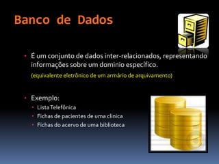 Banco de Dados
• É um conjunto de dados inter-relacionados, representando
informações sobre um dominio específico.
(equivalente eletrônico de um armário de arquivamento)
• Exemplo:
• ListaTelefônica
• Fichas de pacientes de uma clinica
• Fichas do acervo de uma biblioteca
 