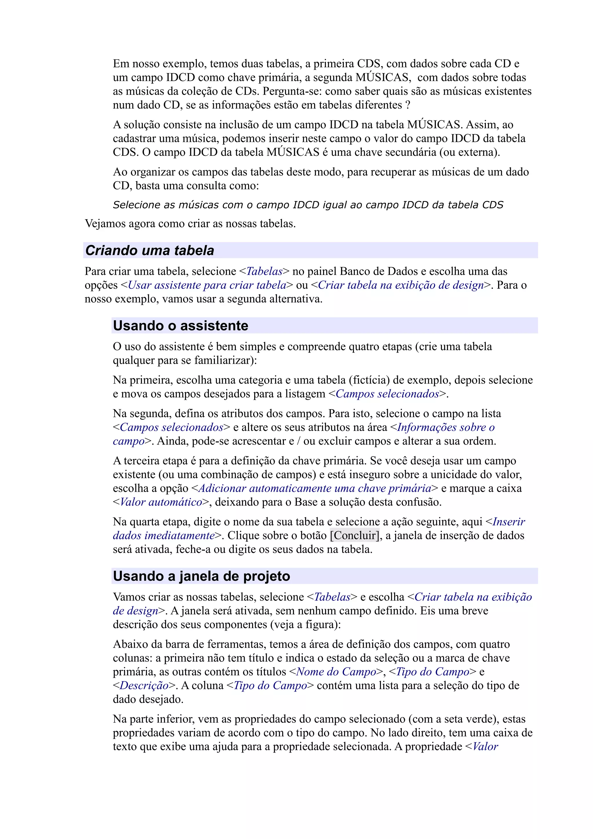 Em nosso exemplo, temos duas tabelas, a primeira CDS, com dados sobre cada CD e
um campo IDCD como chave primária, a segunda MÚSICAS, com dados sobre todas
as músicas da coleção de CDs. Pergunta-se: como saber quais são as músicas existentes
num dado CD, se as informações estão em tabelas diferentes ?
A solução consiste na inclusão de um campo IDCD na tabela MÚSICAS. Assim, ao
cadastrar uma música, podemos inserir neste campo o valor do campo IDCD da tabela
CDS. O campo IDCD da tabela MÚSICAS é uma chave secundária (ou externa).
Ao organizar os campos das tabelas deste modo, para recuperar as músicas de um dado
CD, basta uma consulta como:
Selecione as músicas com o campo IDCD igual ao campo IDCD da tabela CDS
Vejamos agora como criar as nossas tabelas.
Criando uma tabela
Para criar uma tabela, selecione <Tabelas> no painel Banco de Dados e escolha uma das
opções <Usar assistente para criar tabela> ou <Criar tabela na exibição de design>. Para o
nosso exemplo, vamos usar a segunda alternativa.
Usando o assistente
O uso do assistente é bem simples e compreende quatro etapas (crie uma tabela
qualquer para se familiarizar):
Na primeira, escolha uma categoria e uma tabela (fictícia) de exemplo, depois selecione
e mova os campos desejados para a listagem <Campos selecionados>.
Na segunda, defina os atributos dos campos. Para isto, selecione o campo na lista
<Campos selecionados> e altere os seus atributos na área <Informações sobre o
campo>. Ainda, pode-se acrescentar e / ou excluir campos e alterar a sua ordem.
A terceira etapa é para a definição da chave primária. Se você deseja usar um campo
existente (ou uma combinação de campos) e está inseguro sobre a unicidade do valor,
escolha a opção <Adicionar automaticamente uma chave primária> e marque a caixa
<Valor automático>, deixando para o Base a solução desta confusão.
Na quarta etapa, digite o nome da sua tabela e selecione a ação seguinte, aqui <Inserir
dados imediatamente>. Clique sobre o botão [Concluir], a janela de inserção de dados
será ativada, feche-a ou digite os seus dados na tabela.
Usando a janela de projeto
Vamos criar as nossas tabelas, selecione <Tabelas> e escolha <Criar tabela na exibição
de design>. A janela será ativada, sem nenhum campo definido. Eis uma breve
descrição dos seus componentes (veja a figura):
Abaixo da barra de ferramentas, temos a área de definição dos campos, com quatro
colunas: a primeira não tem título e indica o estado da seleção ou a marca de chave
primária, as outras contém os títulos <Nome do Campo>, <Tipo do Campo> e
<Descrição>. A coluna <Tipo do Campo> contém uma lista para a seleção do tipo de
dado desejado.
Na parte inferior, vem as propriedades do campo selecionado (com a seta verde), estas
propriedades variam de acordo com o tipo do campo. No lado direito, tem uma caixa de
texto que exibe uma ajuda para a propriedade selecionada. A propriedade <Valor
 