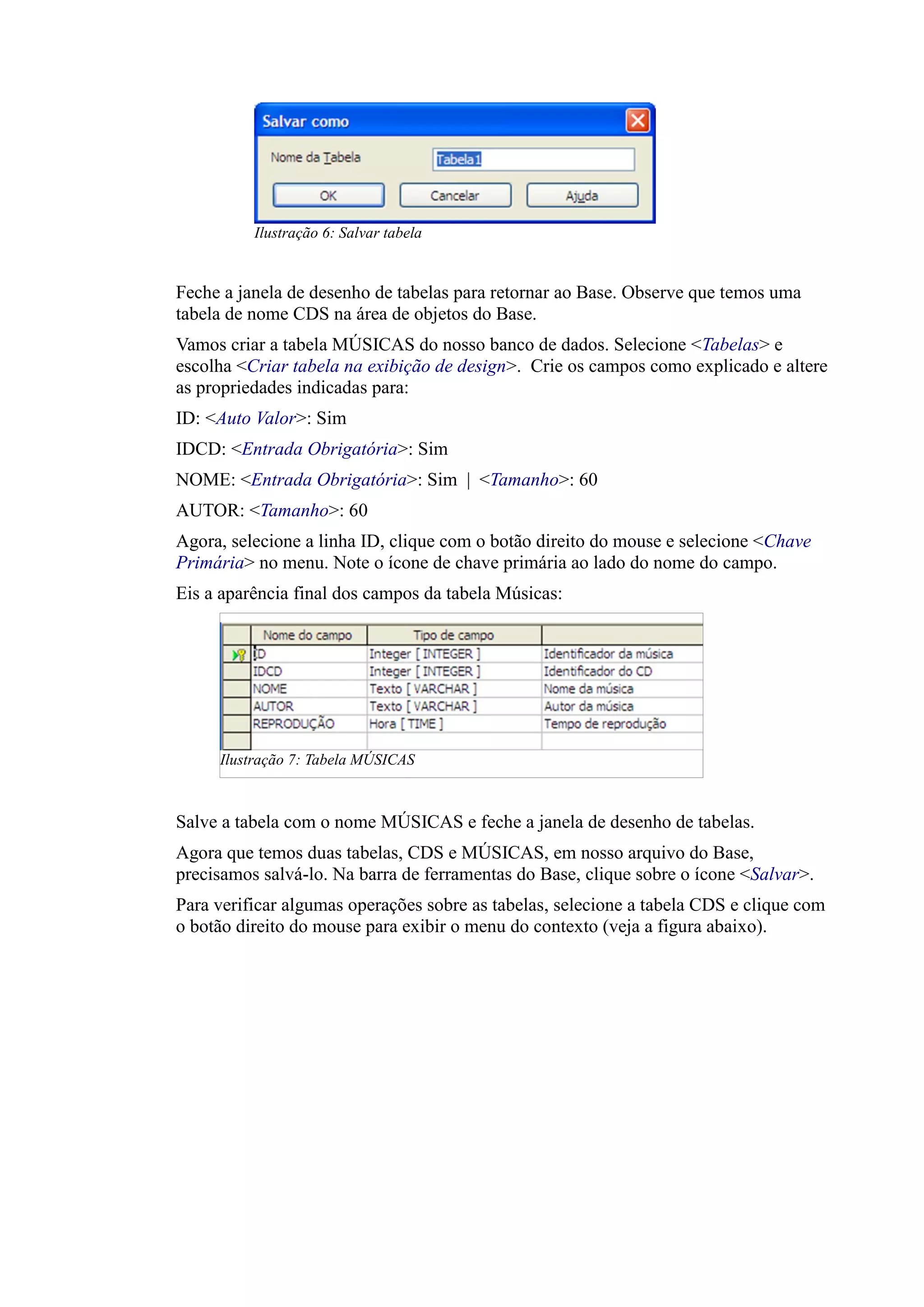 Feche a janela de desenho de tabelas para retornar ao Base. Observe que temos uma
tabela de nome CDS na área de objetos do Base.
Vamos criar a tabela MÚSICAS do nosso banco de dados. Selecione <Tabelas> e
escolha <Criar tabela na exibição de design>. Crie os campos como explicado e altere
as propriedades indicadas para:
ID: <Auto Valor>: Sim
IDCD: <Entrada Obrigatória>: Sim
NOME: <Entrada Obrigatória>: Sim | <Tamanho>: 60
AUTOR: <Tamanho>: 60
Agora, selecione a linha ID, clique com o botão direito do mouse e selecione <Chave
Primária> no menu. Note o ícone de chave primária ao lado do nome do campo.
Eis a aparência final dos campos da tabela Músicas:
Salve a tabela com o nome MÚSICAS e feche a janela de desenho de tabelas.
Agora que temos duas tabelas, CDS e MÚSICAS, em nosso arquivo do Base,
precisamos salvá-lo. Na barra de ferramentas do Base, clique sobre o ícone <Salvar>.
Para verificar algumas operações sobre as tabelas, selecione a tabela CDS e clique com
o botão direito do mouse para exibir o menu do contexto (veja a figura abaixo).
Ilustração 6: Salvar tabela
Ilustração 7: Tabela MÚSICAS
 