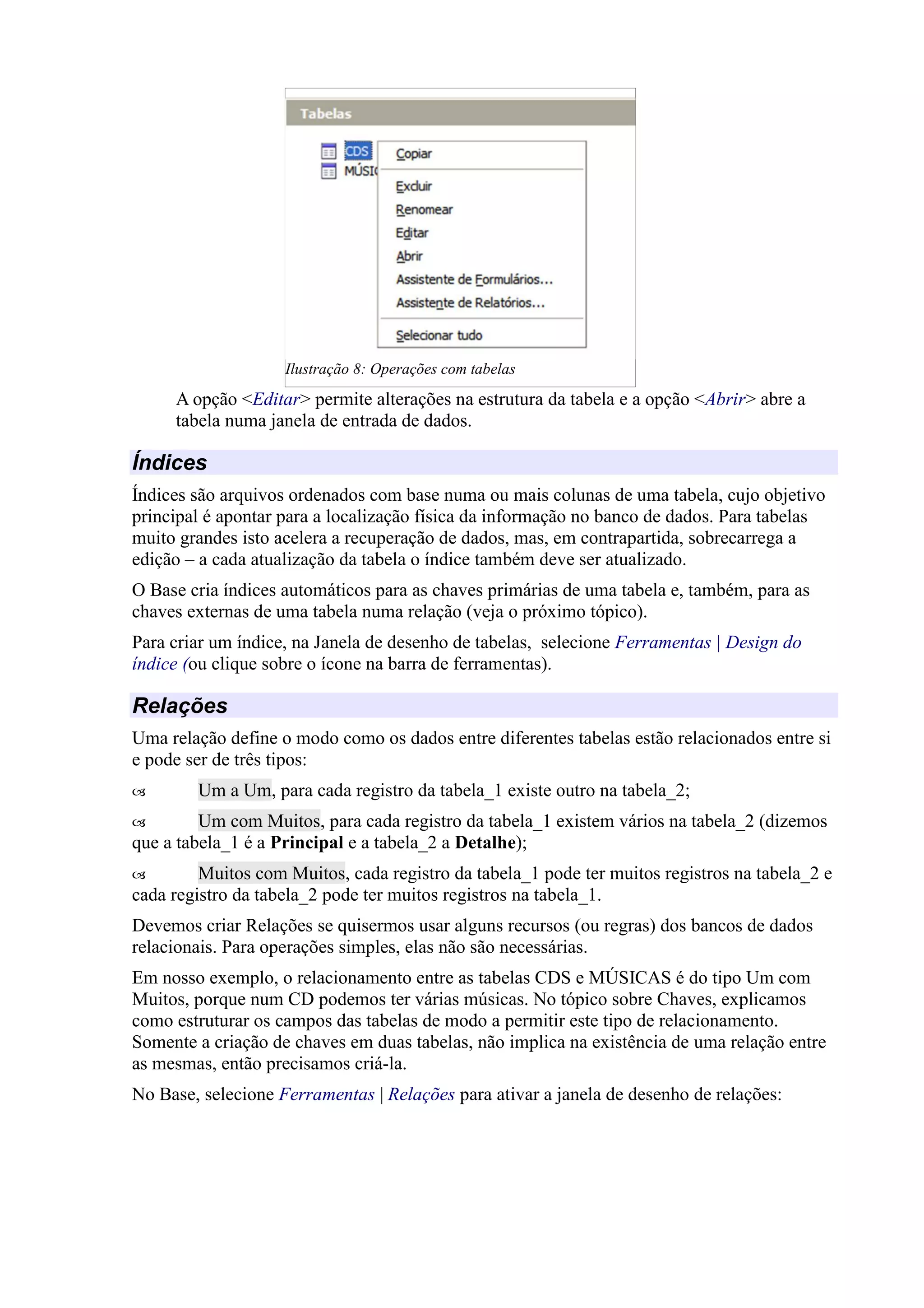 A opção <Editar> permite alterações na estrutura da tabela e a opção <Abrir> abre a
tabela numa janela de entrada de dados.
Índices
Índices são arquivos ordenados com base numa ou mais colunas de uma tabela, cujo objetivo
principal é apontar para a localização física da informação no banco de dados. Para tabelas
muito grandes isto acelera a recuperação de dados, mas, em contrapartida, sobrecarrega a
edição – a cada atualização da tabela o índice também deve ser atualizado.
O Base cria índices automáticos para as chaves primárias de uma tabela e, também, para as
chaves externas de uma tabela numa relação (veja o próximo tópico).
Para criar um índice, na Janela de desenho de tabelas, selecione Ferramentas | Design do
índice (ou clique sobre o ícone na barra de ferramentas).
Relações
Uma relação define o modo como os dados entre diferentes tabelas estão relacionados entre si
e pode ser de três tipos:
 Um a Um, para cada registro da tabela_1 existe outro na tabela_2;
 Um com Muitos, para cada registro da tabela_1 existem vários na tabela_2 (dizemos
que a tabela_1 é a Principal e a tabela_2 a Detalhe);
 Muitos com Muitos, cada registro da tabela_1 pode ter muitos registros na tabela_2 e
cada registro da tabela_2 pode ter muitos registros na tabela_1.
Devemos criar Relações se quisermos usar alguns recursos (ou regras) dos bancos de dados
relacionais. Para operações simples, elas não são necessárias.
Em nosso exemplo, o relacionamento entre as tabelas CDS e MÚSICAS é do tipo Um com
Muitos, porque num CD podemos ter várias músicas. No tópico sobre Chaves, explicamos
como estruturar os campos das tabelas de modo a permitir este tipo de relacionamento.
Somente a criação de chaves em duas tabelas, não implica na existência de uma relação entre
as mesmas, então precisamos criá-la.
No Base, selecione Ferramentas | Relações para ativar a janela de desenho de relações:
Ilustração 8: Operações com tabelas
 