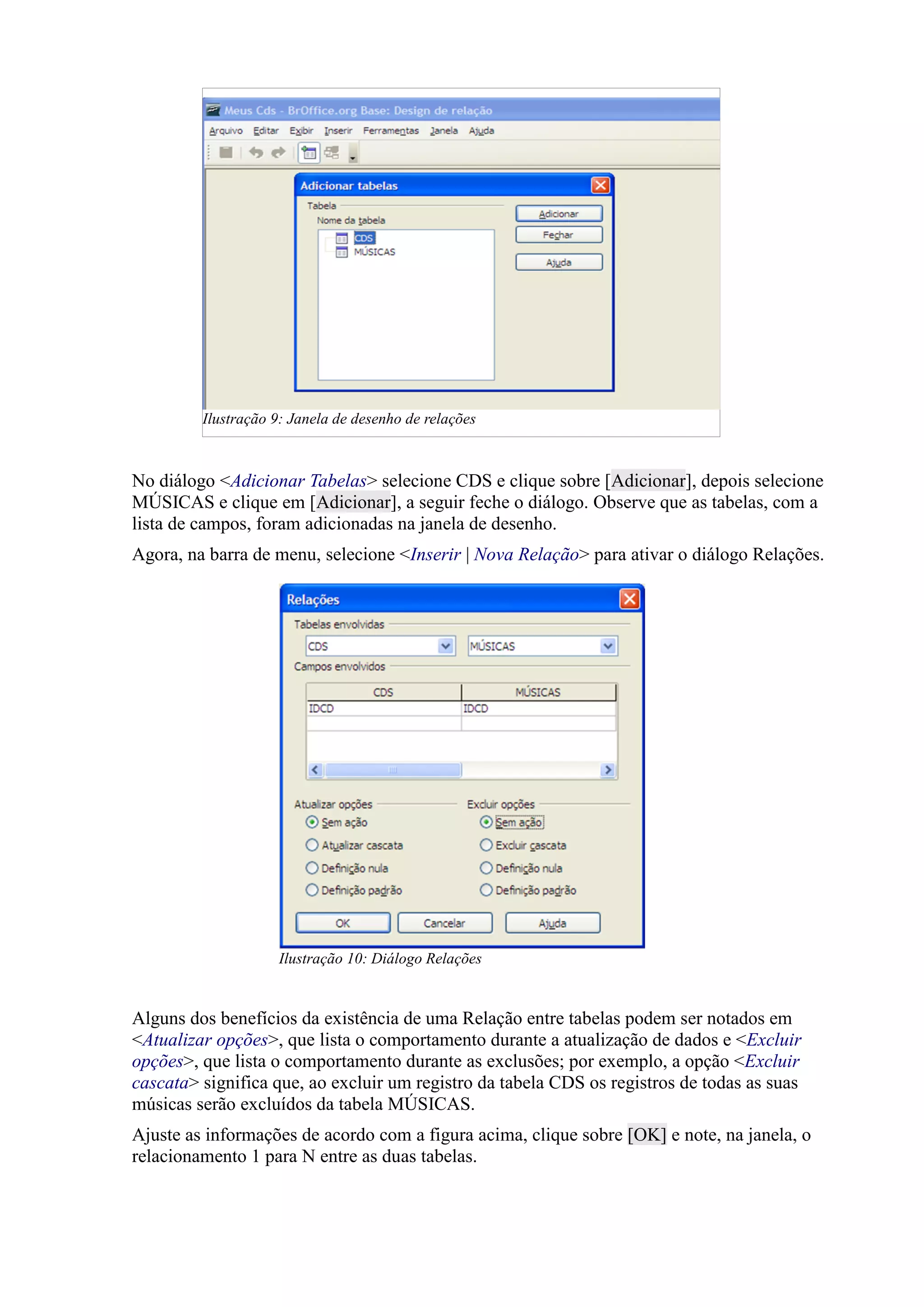 No diálogo <Adicionar Tabelas> selecione CDS e clique sobre [Adicionar], depois selecione
MÚSICAS e clique em [Adicionar], a seguir feche o diálogo. Observe que as tabelas, com a
lista de campos, foram adicionadas na janela de desenho.
Agora, na barra de menu, selecione <Inserir | Nova Relação> para ativar o diálogo Relações.
Alguns dos benefícios da existência de uma Relação entre tabelas podem ser notados em
<Atualizar opções>, que lista o comportamento durante a atualização de dados e <Excluir
opções>, que lista o comportamento durante as exclusões; por exemplo, a opção <Excluir
cascata> significa que, ao excluir um registro da tabela CDS os registros de todas as suas
músicas serão excluídos da tabela MÚSICAS.
Ajuste as informações de acordo com a figura acima, clique sobre [OK] e note, na janela, o
relacionamento 1 para N entre as duas tabelas.
Ilustração 9: Janela de desenho de relações
Ilustração 10: Diálogo Relações
 