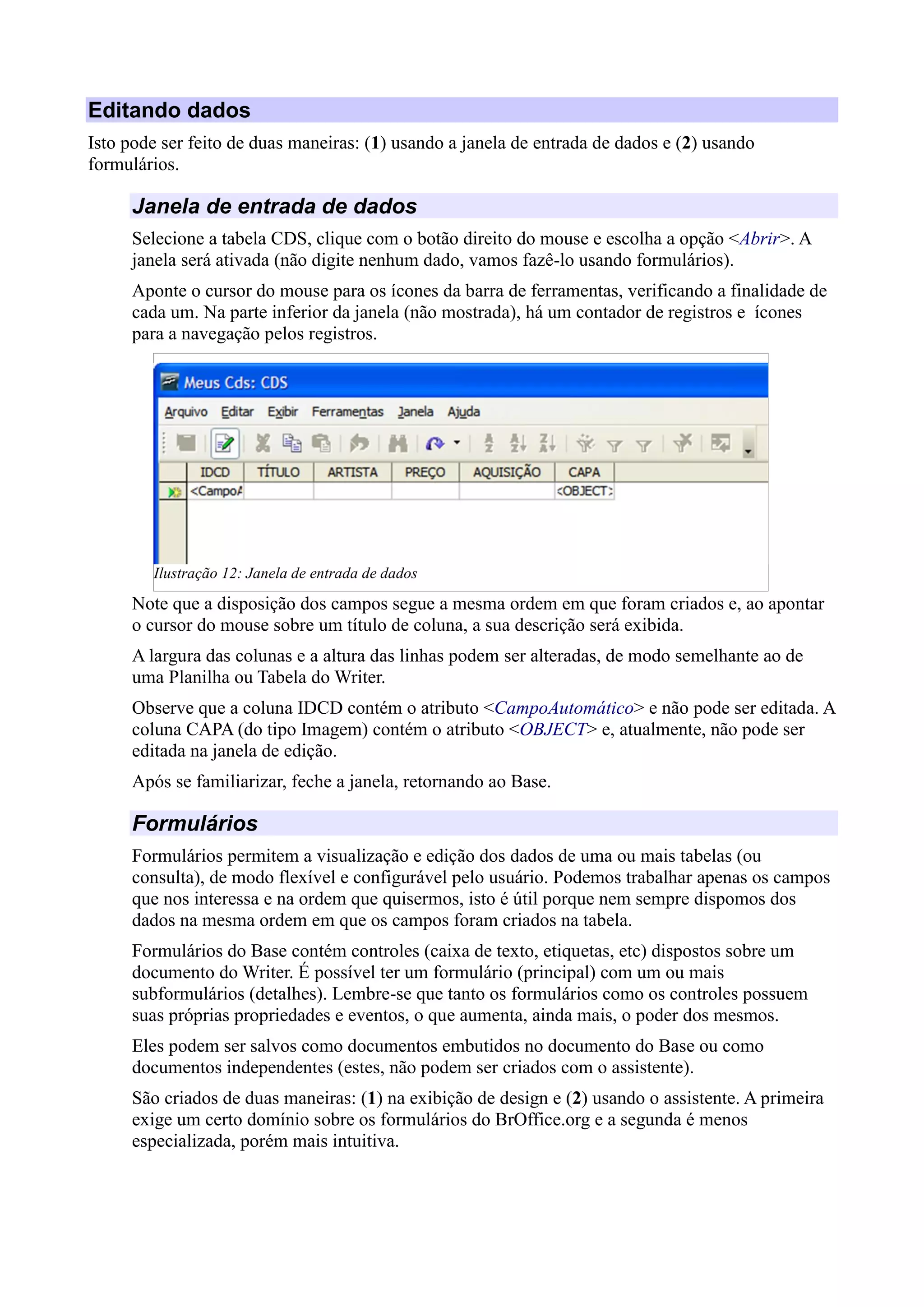 Editando dados
Isto pode ser feito de duas maneiras: (1) usando a janela de entrada de dados e (2) usando
formulários.
Janela de entrada de dados
Selecione a tabela CDS, clique com o botão direito do mouse e escolha a opção <Abrir>. A
janela será ativada (não digite nenhum dado, vamos fazê-lo usando formulários).
Aponte o cursor do mouse para os ícones da barra de ferramentas, verificando a finalidade de
cada um. Na parte inferior da janela (não mostrada), há um contador de registros e ícones
para a navegação pelos registros.
Note que a disposição dos campos segue a mesma ordem em que foram criados e, ao apontar
o cursor do mouse sobre um título de coluna, a sua descrição será exibida.
A largura das colunas e a altura das linhas podem ser alteradas, de modo semelhante ao de
uma Planilha ou Tabela do Writer.
Observe que a coluna IDCD contém o atributo <CampoAutomático> e não pode ser editada. A
coluna CAPA (do tipo Imagem) contém o atributo <OBJECT> e, atualmente, não pode ser
editada na janela de edição.
Após se familiarizar, feche a janela, retornando ao Base.
Formulários
Formulários permitem a visualização e edição dos dados de uma ou mais tabelas (ou
consulta), de modo flexível e configurável pelo usuário. Podemos trabalhar apenas os campos
que nos interessa e na ordem que quisermos, isto é útil porque nem sempre dispomos dos
dados na mesma ordem em que os campos foram criados na tabela.
Formulários do Base contém controles (caixa de texto, etiquetas, etc) dispostos sobre um
documento do Writer. É possível ter um formulário (principal) com um ou mais
subformulários (detalhes). Lembre-se que tanto os formulários como os controles possuem
suas próprias propriedades e eventos, o que aumenta, ainda mais, o poder dos mesmos.
Eles podem ser salvos como documentos embutidos no documento do Base ou como
documentos independentes (estes, não podem ser criados com o assistente).
São criados de duas maneiras: (1) na exibição de design e (2) usando o assistente. A primeira
exige um certo domínio sobre os formulários do BrOffice.org e a segunda é menos
especializada, porém mais intuitiva.
Ilustração 12: Janela de entrada de dados
 
