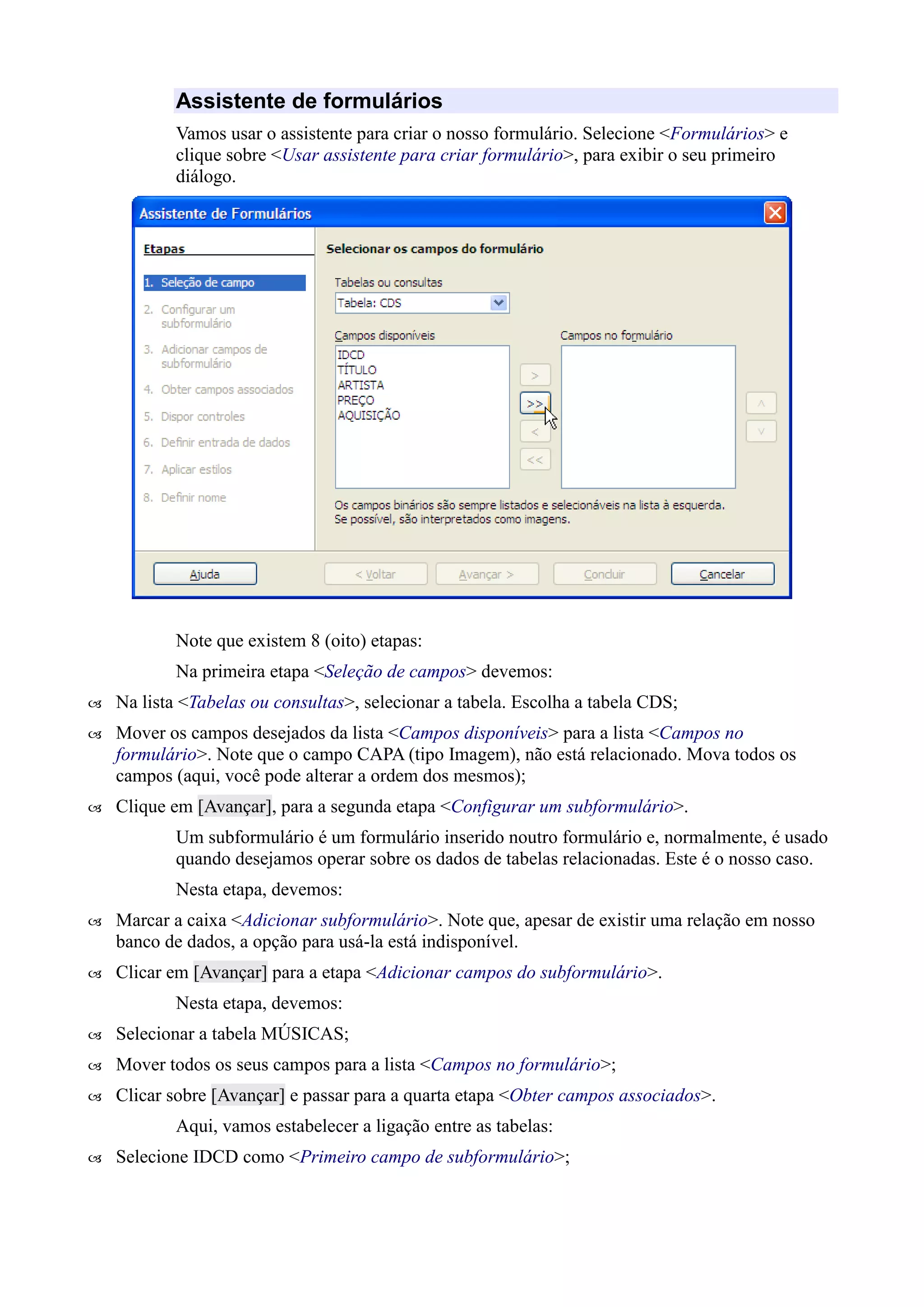 Assistente de formulários
Vamos usar o assistente para criar o nosso formulário. Selecione <Formulários> e
clique sobre <Usar assistente para criar formulário>, para exibir o seu primeiro
diálogo.
Note que existem 8 (oito) etapas:
Na primeira etapa <Seleção de campos> devemos:
 Na lista <Tabelas ou consultas>, selecionar a tabela. Escolha a tabela CDS;
 Mover os campos desejados da lista <Campos disponíveis> para a lista <Campos no
formulário>. Note que o campo CAPA (tipo Imagem), não está relacionado. Mova todos os
campos (aqui, você pode alterar a ordem dos mesmos);
 Clique em [Avançar], para a segunda etapa <Configurar um subformulário>.
Um subformulário é um formulário inserido noutro formulário e, normalmente, é usado
quando desejamos operar sobre os dados de tabelas relacionadas. Este é o nosso caso.
Nesta etapa, devemos:
 Marcar a caixa <Adicionar subformulário>. Note que, apesar de existir uma relação em nosso
banco de dados, a opção para usá-la está indisponível.
 Clicar em [Avançar] para a etapa <Adicionar campos do subformulário>.
Nesta etapa, devemos:
 Selecionar a tabela MÚSICAS;
 Mover todos os seus campos para a lista <Campos no formulário>;
 Clicar sobre [Avançar] e passar para a quarta etapa <Obter campos associados>.
Aqui, vamos estabelecer a ligação entre as tabelas:
 Selecione IDCD como <Primeiro campo de subformulário>;
 