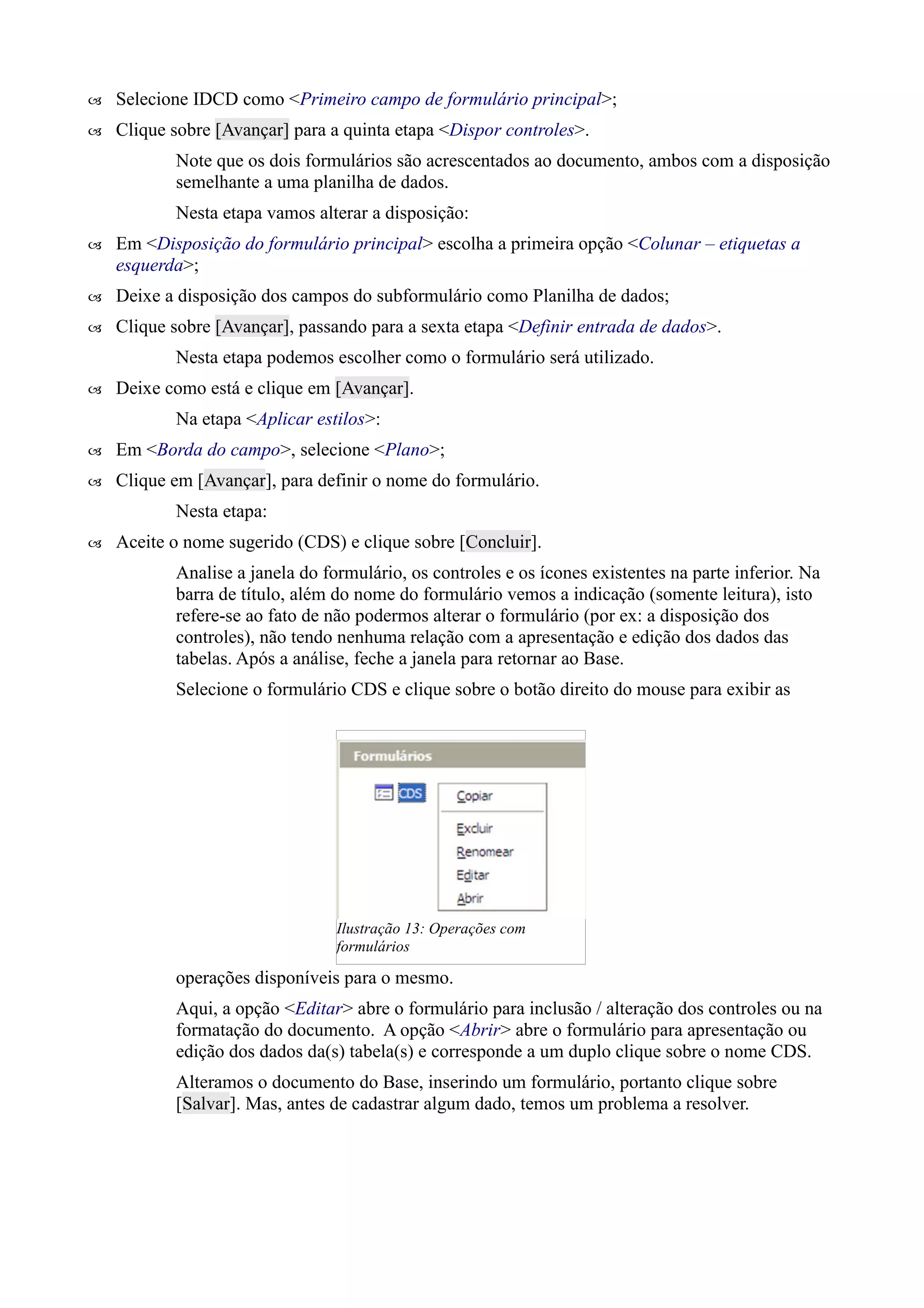  Selecione IDCD como <Primeiro campo de formulário principal>;
 Clique sobre [Avançar] para a quinta etapa <Dispor controles>.
Note que os dois formulários são acrescentados ao documento, ambos com a disposição
semelhante a uma planilha de dados.
Nesta etapa vamos alterar a disposição:
 Em <Disposição do formulário principal> escolha a primeira opção <Colunar – etiquetas a
esquerda>;
 Deixe a disposição dos campos do subformulário como Planilha de dados;
 Clique sobre [Avançar], passando para a sexta etapa <Definir entrada de dados>.
Nesta etapa podemos escolher como o formulário será utilizado.
 Deixe como está e clique em [Avançar].
Na etapa <Aplicar estilos>:
 Em <Borda do campo>, selecione <Plano>;
 Clique em [Avançar], para definir o nome do formulário.
Nesta etapa:
 Aceite o nome sugerido (CDS) e clique sobre [Concluir].
Analise a janela do formulário, os controles e os ícones existentes na parte inferior. Na
barra de título, além do nome do formulário vemos a indicação (somente leitura), isto
refere-se ao fato de não podermos alterar o formulário (por ex: a disposição dos
controles), não tendo nenhuma relação com a apresentação e edição dos dados das
tabelas. Após a análise, feche a janela para retornar ao Base.
Selecione o formulário CDS e clique sobre o botão direito do mouse para exibir as
operações disponíveis para o mesmo.
Aqui, a opção <Editar> abre o formulário para inclusão / alteração dos controles ou na
formatação do documento. A opção <Abrir> abre o formulário para apresentação ou
edição dos dados da(s) tabela(s) e corresponde a um duplo clique sobre o nome CDS.
Alteramos o documento do Base, inserindo um formulário, portanto clique sobre
[Salvar]. Mas, antes de cadastrar algum dado, temos um problema a resolver.
Ilustração 13: Operações com
formulários
 
