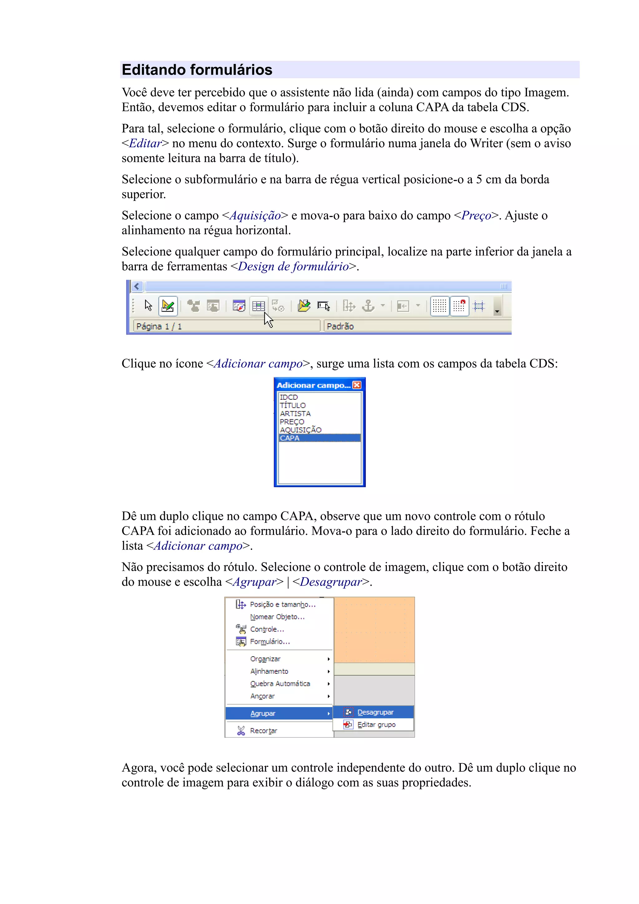 Editando formulários
Você deve ter percebido que o assistente não lida (ainda) com campos do tipo Imagem.
Então, devemos editar o formulário para incluir a coluna CAPA da tabela CDS.
Para tal, selecione o formulário, clique com o botão direito do mouse e escolha a opção
<Editar> no menu do contexto. Surge o formulário numa janela do Writer (sem o aviso
somente leitura na barra de título).
Selecione o subformulário e na barra de régua vertical posicione-o a 5 cm da borda
superior.
Selecione o campo <Aquisição> e mova-o para baixo do campo <Preço>. Ajuste o
alinhamento na régua horizontal.
Selecione qualquer campo do formulário principal, localize na parte inferior da janela a
barra de ferramentas <Design de formulário>.
Clique no ícone <Adicionar campo>, surge uma lista com os campos da tabela CDS:
Dê um duplo clique no campo CAPA, observe que um novo controle com o rótulo
CAPA foi adicionado ao formulário. Mova-o para o lado direito do formulário. Feche a
lista <Adicionar campo>.
Não precisamos do rótulo. Selecione o controle de imagem, clique com o botão direito
do mouse e escolha <Agrupar> | <Desagrupar>.
Agora, você pode selecionar um controle independente do outro. Dê um duplo clique no
controle de imagem para exibir o diálogo com as suas propriedades.
 