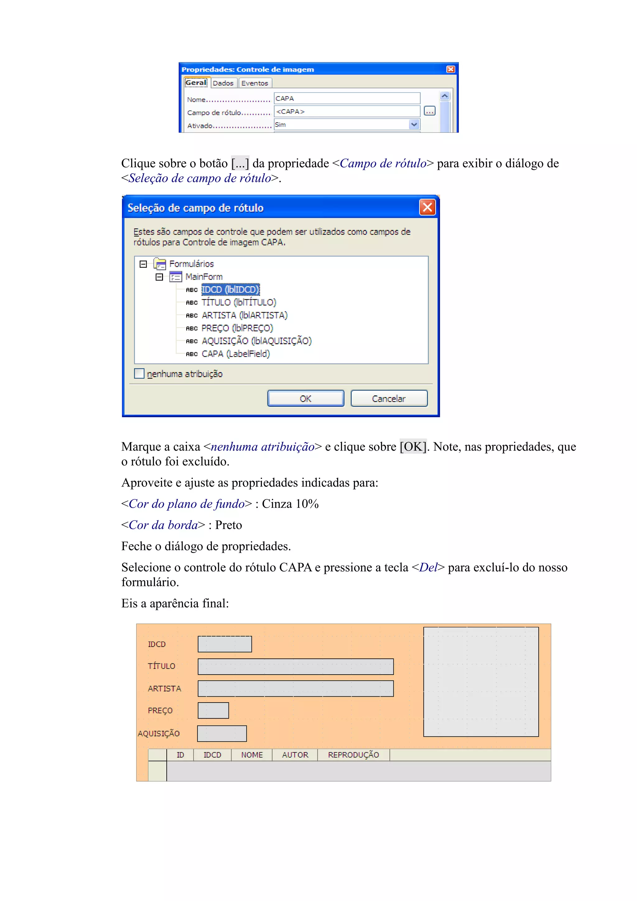 Clique sobre o botão [...] da propriedade <Campo de rótulo> para exibir o diálogo de
<Seleção de campo de rótulo>.
Marque a caixa <nenhuma atribuição> e clique sobre [OK]. Note, nas propriedades, que
o rótulo foi excluído.
Aproveite e ajuste as propriedades indicadas para:
<Cor do plano de fundo> : Cinza 10%
<Cor da borda> : Preto
Feche o diálogo de propriedades.
Selecione o controle do rótulo CAPA e pressione a tecla <Del> para excluí-lo do nosso
formulário.
Eis a aparência final:
 