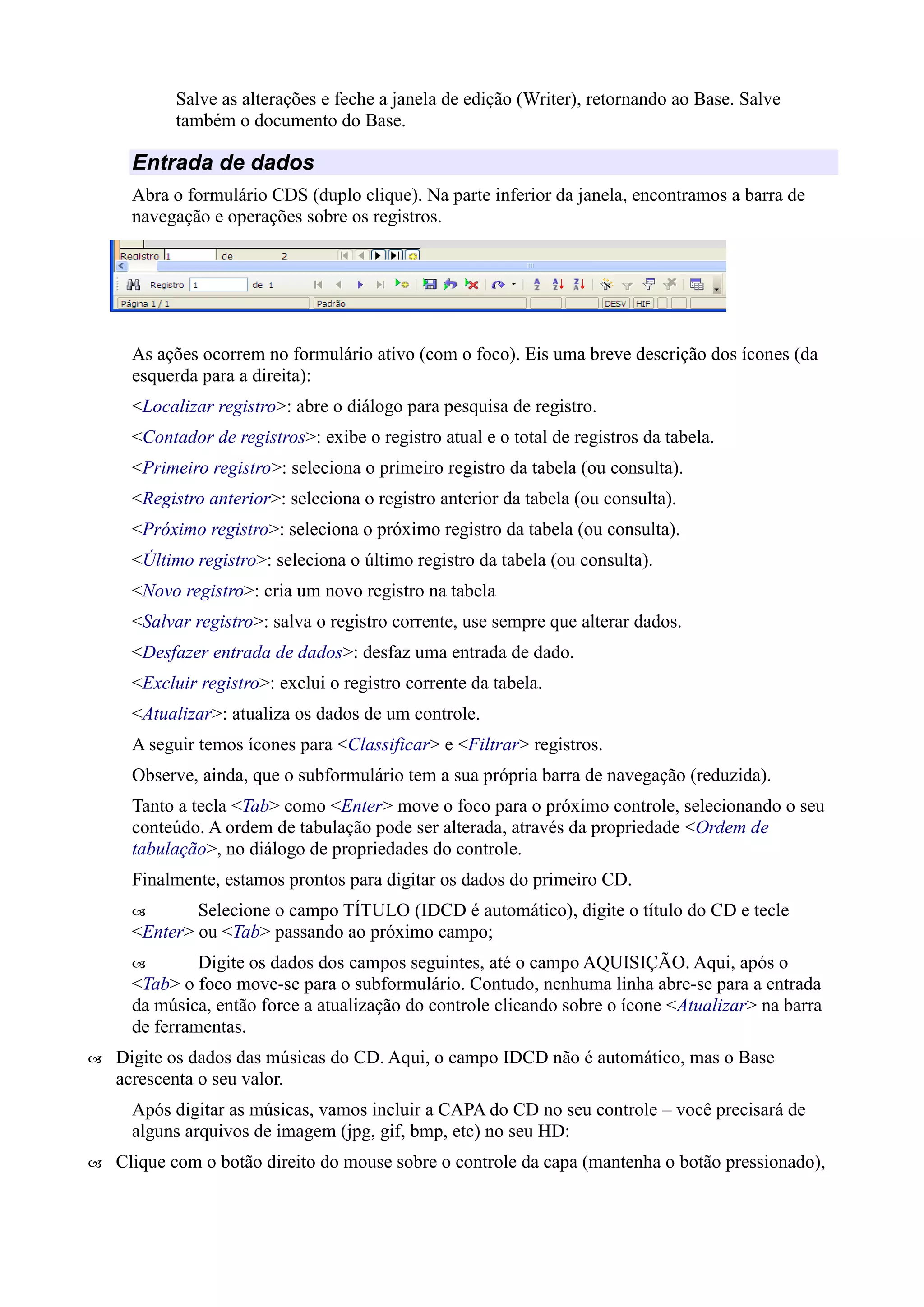Salve as alterações e feche a janela de edição (Writer), retornando ao Base. Salve
também o documento do Base.
Entrada de dados
Abra o formulário CDS (duplo clique). Na parte inferior da janela, encontramos a barra de
navegação e operações sobre os registros.
As ações ocorrem no formulário ativo (com o foco). Eis uma breve descrição dos ícones (da
esquerda para a direita):
<Localizar registro>: abre o diálogo para pesquisa de registro.
<Contador de registros>: exibe o registro atual e o total de registros da tabela.
<Primeiro registro>: seleciona o primeiro registro da tabela (ou consulta).
<Registro anterior>: seleciona o registro anterior da tabela (ou consulta).
<Próximo registro>: seleciona o próximo registro da tabela (ou consulta).
<Último registro>: seleciona o último registro da tabela (ou consulta).
<Novo registro>: cria um novo registro na tabela
<Salvar registro>: salva o registro corrente, use sempre que alterar dados.
<Desfazer entrada de dados>: desfaz uma entrada de dado.
<Excluir registro>: exclui o registro corrente da tabela.
<Atualizar>: atualiza os dados de um controle.
A seguir temos ícones para <Classificar> e <Filtrar> registros.
Observe, ainda, que o subformulário tem a sua própria barra de navegação (reduzida).
Tanto a tecla <Tab> como <Enter> move o foco para o próximo controle, selecionando o seu
conteúdo. A ordem de tabulação pode ser alterada, através da propriedade <Ordem de
tabulação>, no diálogo de propriedades do controle.
Finalmente, estamos prontos para digitar os dados do primeiro CD.
 Selecione o campo TÍTULO (IDCD é automático), digite o título do CD e tecle
<Enter> ou <Tab> passando ao próximo campo;
 Digite os dados dos campos seguintes, até o campo AQUISIÇÃO. Aqui, após o
<Tab> o foco move-se para o subformulário. Contudo, nenhuma linha abre-se para a entrada
da música, então force a atualização do controle clicando sobre o ícone <Atualizar> na barra
de ferramentas.
 Digite os dados das músicas do CD. Aqui, o campo IDCD não é automático, mas o Base
acrescenta o seu valor.
Após digitar as músicas, vamos incluir a CAPA do CD no seu controle – você precisará de
alguns arquivos de imagem (jpg, gif, bmp, etc) no seu HD:
 Clique com o botão direito do mouse sobre o controle da capa (mantenha o botão pressionado),
 