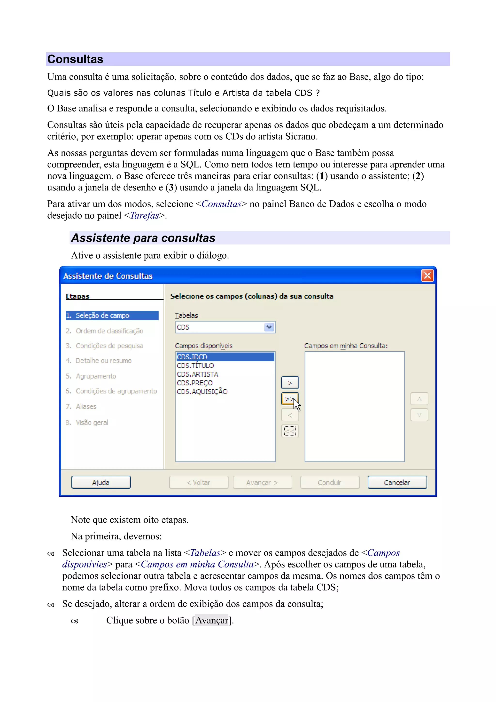 Consultas
Uma consulta é uma solicitação, sobre o conteúdo dos dados, que se faz ao Base, algo do tipo:
Quais são os valores nas colunas Título e Artista da tabela CDS ?
O Base analisa e responde a consulta, selecionando e exibindo os dados requisitados.
Consultas são úteis pela capacidade de recuperar apenas os dados que obedeçam a um determinado
critério, por exemplo: operar apenas com os CDs do artista Sicrano.
As nossas perguntas devem ser formuladas numa linguagem que o Base também possa
compreender, esta linguagem é a SQL. Como nem todos tem tempo ou interesse para aprender uma
nova linguagem, o Base oferece três maneiras para criar consultas: (1) usando o assistente; (2)
usando a janela de desenho e (3) usando a janela da linguagem SQL.
Para ativar um dos modos, selecione <Consultas> no painel Banco de Dados e escolha o modo
desejado no painel <Tarefas>.
Assistente para consultas
Ative o assistente para exibir o diálogo.
Note que existem oito etapas.
Na primeira, devemos:
 Selecionar uma tabela na lista <Tabelas> e mover os campos desejados de <Campos
disponívies> para <Campos em minha Consulta>. Após escolher os campos de uma tabela,
podemos selecionar outra tabela e acrescentar campos da mesma. Os nomes dos campos têm o
nome da tabela como prefixo. Mova todos os campos da tabela CDS;
 Se desejado, alterar a ordem de exibição dos campos da consulta;
 Clique sobre o botão [Avançar].
 