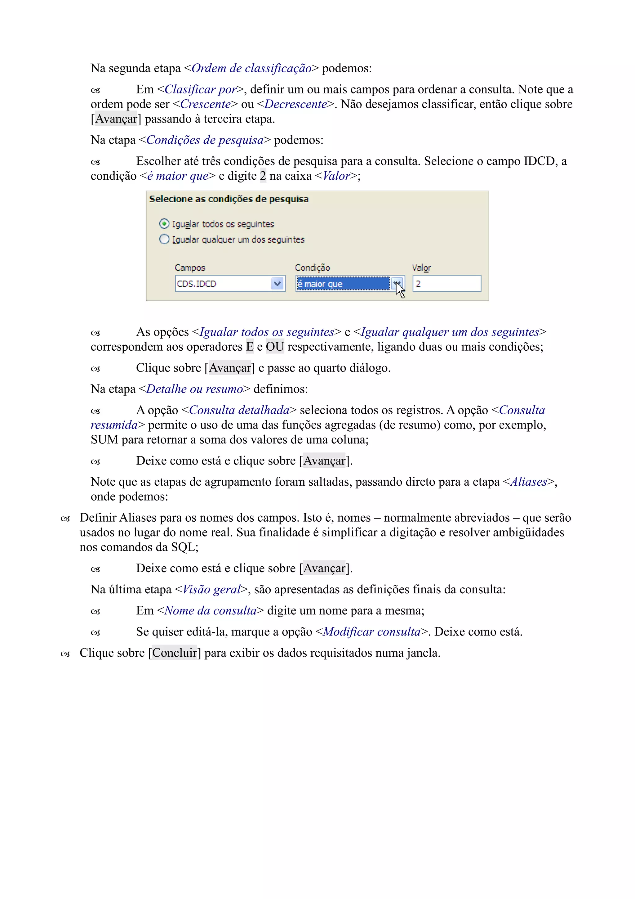 Na segunda etapa <Ordem de classificação> podemos:
 Em <Clasificar por>, definir um ou mais campos para ordenar a consulta. Note que a
ordem pode ser <Crescente> ou <Decrescente>. Não desejamos classificar, então clique sobre
[Avançar] passando à terceira etapa.
Na etapa <Condições de pesquisa> podemos:
 Escolher até três condições de pesquisa para a consulta. Selecione o campo IDCD, a
condição <é maior que> e digite 2 na caixa <Valor>;
 As opções <Igualar todos os seguintes> e <Igualar qualquer um dos seguintes>
correspondem aos operadores E e OU respectivamente, ligando duas ou mais condições;
 Clique sobre [Avançar] e passe ao quarto diálogo.
Na etapa <Detalhe ou resumo> definimos:
 A opção <Consulta detalhada> seleciona todos os registros. A opção <Consulta
resumida> permite o uso de uma das funções agregadas (de resumo) como, por exemplo,
SUM para retornar a soma dos valores de uma coluna;
 Deixe como está e clique sobre [Avançar].
Note que as etapas de agrupamento foram saltadas, passando direto para a etapa <Aliases>,
onde podemos:
 Definir Aliases para os nomes dos campos. Isto é, nomes – normalmente abreviados – que serão
usados no lugar do nome real. Sua finalidade é simplificar a digitação e resolver ambigüidades
nos comandos da SQL;
 Deixe como está e clique sobre [Avançar].
Na última etapa <Visão geral>, são apresentadas as definições finais da consulta:
 Em <Nome da consulta> digite um nome para a mesma;
 Se quiser editá-la, marque a opção <Modificar consulta>. Deixe como está.
 Clique sobre [Concluir] para exibir os dados requisitados numa janela.
 