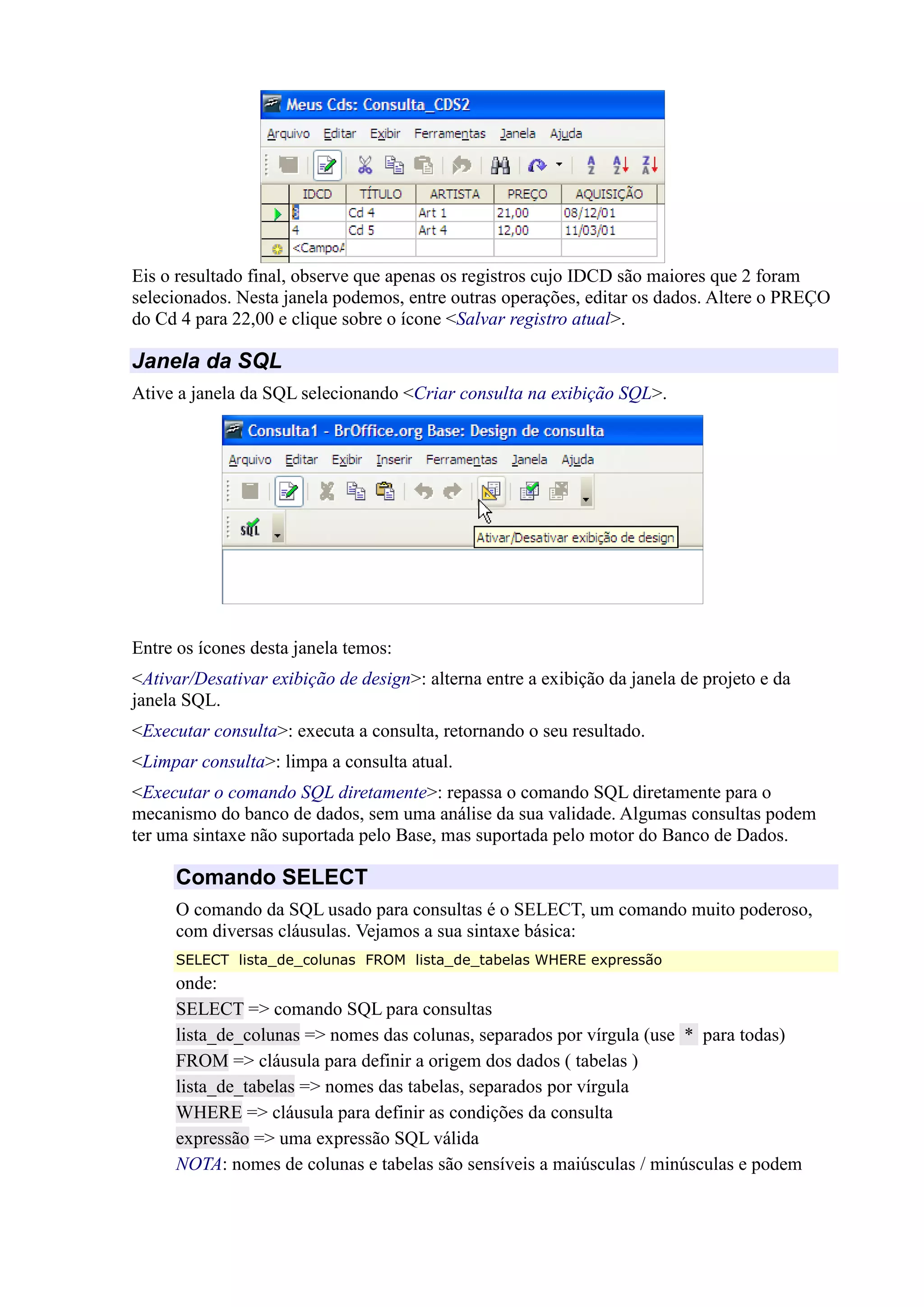 Eis o resultado final, observe que apenas os registros cujo IDCD são maiores que 2 foram
selecionados. Nesta janela podemos, entre outras operações, editar os dados. Altere o PREÇO
do Cd 4 para 22,00 e clique sobre o ícone <Salvar registro atual>.
Janela da SQL
Ative a janela da SQL selecionando <Criar consulta na exibição SQL>.
Entre os ícones desta janela temos:
<Ativar/Desativar exibição de design>: alterna entre a exibição da janela de projeto e da
janela SQL.
<Executar consulta>: executa a consulta, retornando o seu resultado.
<Limpar consulta>: limpa a consulta atual.
<Executar o comando SQL diretamente>: repassa o comando SQL diretamente para o
mecanismo do banco de dados, sem uma análise da sua validade. Algumas consultas podem
ter uma sintaxe não suportada pelo Base, mas suportada pelo motor do Banco de Dados.
Comando SELECT
O comando da SQL usado para consultas é o SELECT, um comando muito poderoso,
com diversas cláusulas. Vejamos a sua sintaxe básica:
SELECT lista_de_colunas FROM lista_de_tabelas WHERE expressão
onde:
SELECT => comando SQL para consultas
lista_de_colunas => nomes das colunas, separados por vírgula (use * para todas)
FROM => cláusula para definir a origem dos dados ( tabelas )
lista_de_tabelas => nomes das tabelas, separados por vírgula
WHERE => cláusula para definir as condições da consulta
expressão => uma expressão SQL válida
NOTA: nomes de colunas e tabelas são sensíveis a maiúsculas / minúsculas e podem
 