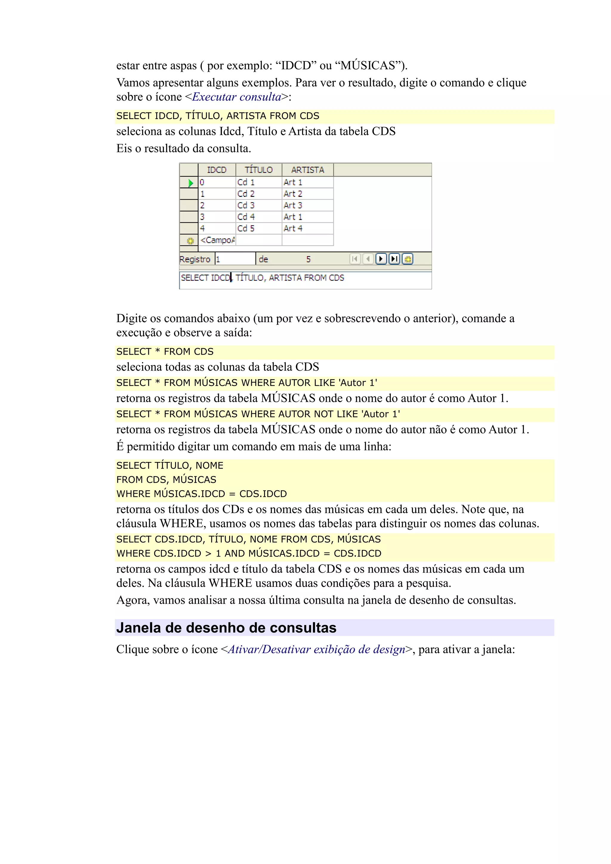 estar entre aspas ( por exemplo: “IDCD” ou “MÚSICAS”).
Vamos apresentar alguns exemplos. Para ver o resultado, digite o comando e clique
sobre o ícone <Executar consulta>:
SELECT IDCD, TÍTULO, ARTISTA FROM CDS
seleciona as colunas Idcd, Título e Artista da tabela CDS
Eis o resultado da consulta.
Digite os comandos abaixo (um por vez e sobrescrevendo o anterior), comande a
execução e observe a saída:
SELECT * FROM CDS
seleciona todas as colunas da tabela CDS
SELECT * FROM MÚSICAS WHERE AUTOR LIKE 'Autor 1'
retorna os registros da tabela MÚSICAS onde o nome do autor é como Autor 1.
SELECT * FROM MÚSICAS WHERE AUTOR NOT LIKE 'Autor 1'
retorna os registros da tabela MÚSICAS onde o nome do autor não é como Autor 1.
É permitido digitar um comando em mais de uma linha:
SELECT TÍTULO, NOME
FROM CDS, MÚSICAS
WHERE MÚSICAS.IDCD = CDS.IDCD
retorna os títulos dos CDs e os nomes das músicas em cada um deles. Note que, na
cláusula WHERE, usamos os nomes das tabelas para distinguir os nomes das colunas.
SELECT CDS.IDCD, TÍTULO, NOME FROM CDS, MÚSICAS
WHERE CDS.IDCD > 1 AND MÚSICAS.IDCD = CDS.IDCD
retorna os campos idcd e título da tabela CDS e os nomes das músicas em cada um
deles. Na cláusula WHERE usamos duas condições para a pesquisa.
Agora, vamos analisar a nossa última consulta na janela de desenho de consultas.
Janela de desenho de consultas
Clique sobre o ícone <Ativar/Desativar exibição de design>, para ativar a janela:
 