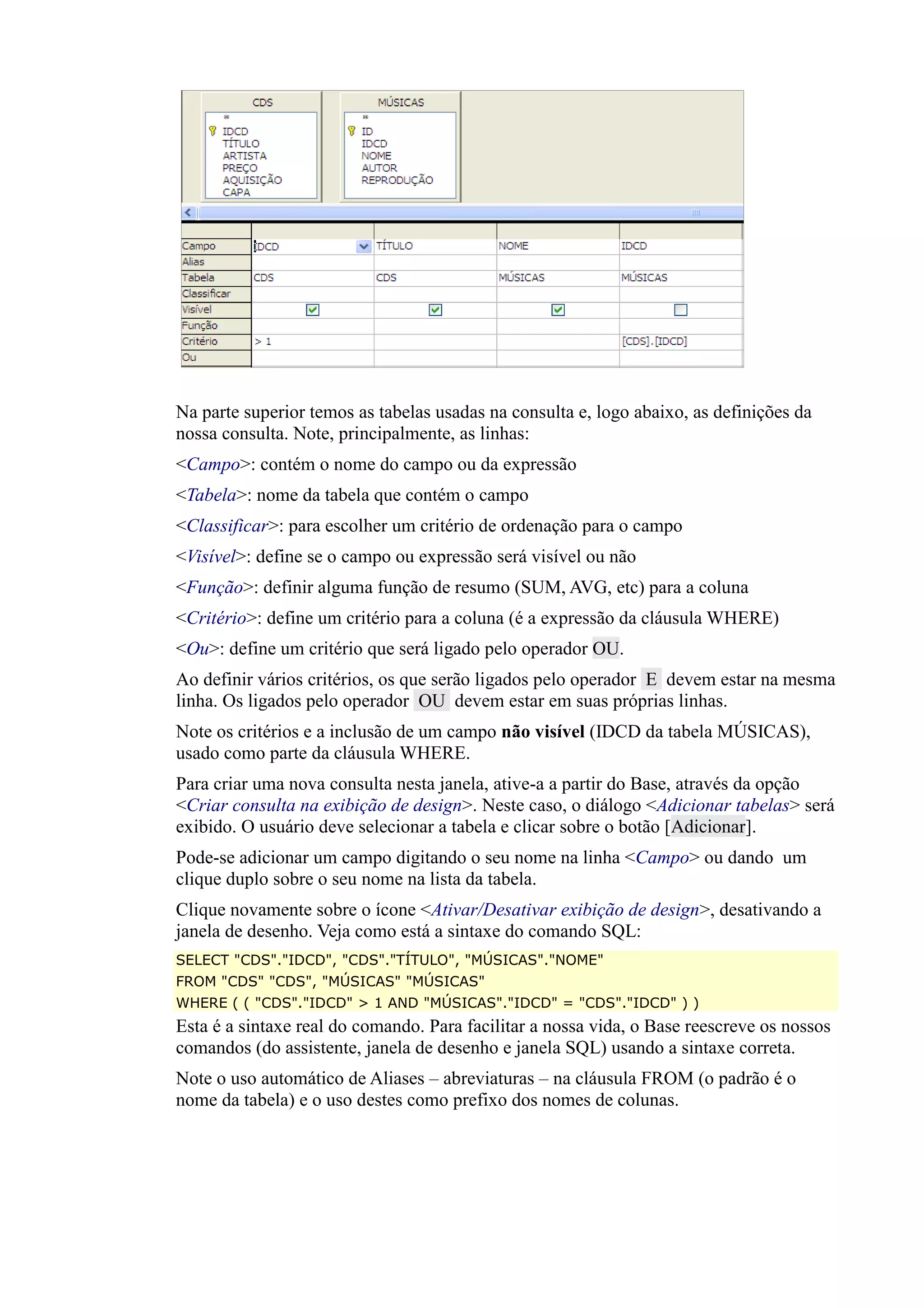Na parte superior temos as tabelas usadas na consulta e, logo abaixo, as definições da
nossa consulta. Note, principalmente, as linhas:
<Campo>: contém o nome do campo ou da expressão
<Tabela>: nome da tabela que contém o campo
<Classificar>: para escolher um critério de ordenação para o campo
<Visível>: define se o campo ou expressão será visível ou não
<Função>: definir alguma função de resumo (SUM, AVG, etc) para a coluna
<Critério>: define um critério para a coluna (é a expressão da cláusula WHERE)
<Ou>: define um critério que será ligado pelo operador OU.
Ao definir vários critérios, os que serão ligados pelo operador E devem estar na mesma
linha. Os ligados pelo operador OU devem estar em suas próprias linhas.
Note os critérios e a inclusão de um campo não visível (IDCD da tabela MÚSICAS),
usado como parte da cláusula WHERE.
Para criar uma nova consulta nesta janela, ative-a a partir do Base, através da opção
<Criar consulta na exibição de design>. Neste caso, o diálogo <Adicionar tabelas> será
exibido. O usuário deve selecionar a tabela e clicar sobre o botão [Adicionar].
Pode-se adicionar um campo digitando o seu nome na linha <Campo> ou dando um
clique duplo sobre o seu nome na lista da tabela.
Clique novamente sobre o ícone <Ativar/Desativar exibição de design>, desativando a
janela de desenho. Veja como está a sintaxe do comando SQL:
SELECT "CDS"."IDCD", "CDS"."TÍTULO", "MÚSICAS"."NOME"
FROM "CDS" "CDS", "MÚSICAS" "MÚSICAS"
WHERE ( ( "CDS"."IDCD" > 1 AND "MÚSICAS"."IDCD" = "CDS"."IDCD" ) )
Esta é a sintaxe real do comando. Para facilitar a nossa vida, o Base reescreve os nossos
comandos (do assistente, janela de desenho e janela SQL) usando a sintaxe correta.
Note o uso automático de Aliases – abreviaturas – na cláusula FROM (o padrão é o
nome da tabela) e o uso destes como prefixo dos nomes de colunas.
 