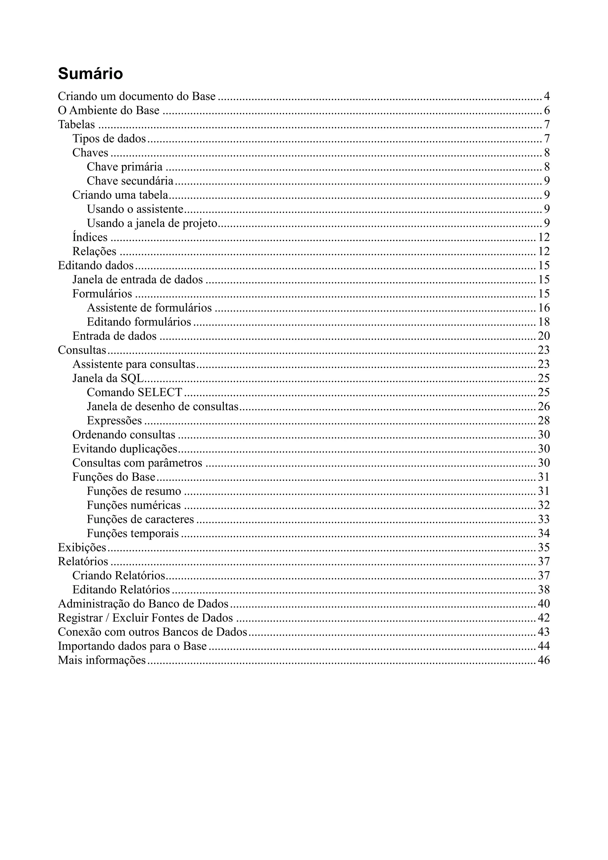 Sumário
Criando um documento do Base ..........................................................................................................4
O Ambiente do Base ............................................................................................................................6
Tabelas .................................................................................................................................................7
Tipos de dados.................................................................................................................................7
Chaves .............................................................................................................................................8
Chave primária ...........................................................................................................................8
Chave secundária........................................................................................................................9
Criando uma tabela..........................................................................................................................9
Usando o assistente.....................................................................................................................9
Usando a janela de projeto..........................................................................................................9
Índices ...........................................................................................................................................12
Relações ........................................................................................................................................12
Editando dados...................................................................................................................................15
Janela de entrada de dados ............................................................................................................15
Formulários ...................................................................................................................................15
Assistente de formulários .........................................................................................................16
Editando formulários ................................................................................................................18
Entrada de dados ...........................................................................................................................20
Consultas............................................................................................................................................23
Assistente para consultas...............................................................................................................23
Janela da SQL................................................................................................................................25
Comando SELECT...................................................................................................................25
Janela de desenho de consultas.................................................................................................26
Expressões ................................................................................................................................28
Ordenando consultas .....................................................................................................................30
Evitando duplicações.....................................................................................................................30
Consultas com parâmetros ............................................................................................................30
Funções do Base............................................................................................................................31
Funções de resumo ...................................................................................................................31
Funções numéricas ...................................................................................................................32
Funções de caracteres ...............................................................................................................33
Funções temporais ....................................................................................................................34
Exibições............................................................................................................................................35
Relatórios ...........................................................................................................................................37
Criando Relatórios.........................................................................................................................37
Editando Relatórios.......................................................................................................................38
Administração do Banco de Dados....................................................................................................40
Registrar / Excluir Fontes de Dados ..................................................................................................42
Conexão com outros Bancos de Dados..............................................................................................43
Importando dados para o Base...........................................................................................................44
Mais informações...............................................................................................................................46
 
