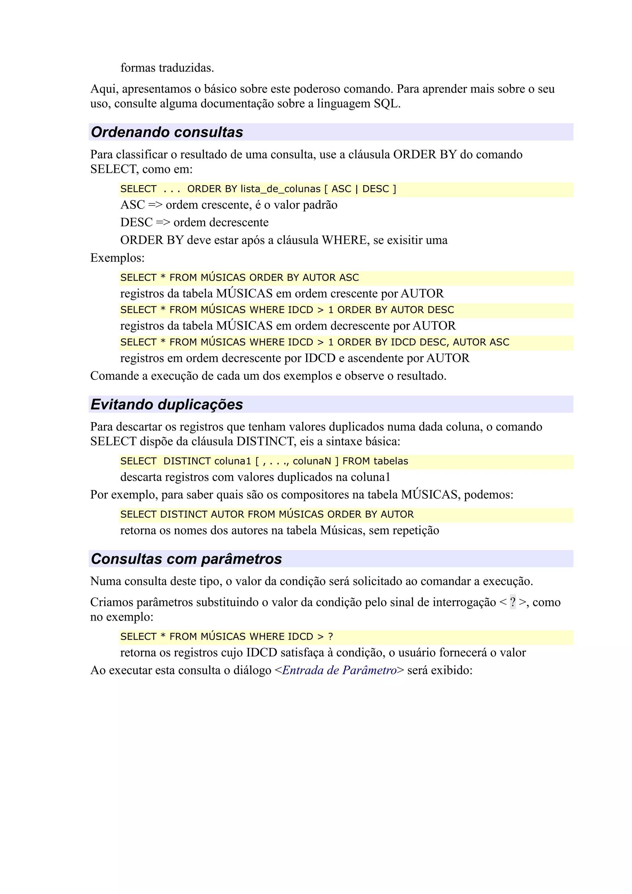 formas traduzidas.
Aqui, apresentamos o básico sobre este poderoso comando. Para aprender mais sobre o seu
uso, consulte alguma documentação sobre a linguagem SQL.
Ordenando consultas
Para classificar o resultado de uma consulta, use a cláusula ORDER BY do comando
SELECT, como em:
SELECT . . . ORDER BY lista_de_colunas [ ASC | DESC ]
ASC => ordem crescente, é o valor padrão
DESC => ordem decrescente
ORDER BY deve estar após a cláusula WHERE, se exisitir uma
Exemplos:
SELECT * FROM MÚSICAS ORDER BY AUTOR ASC
registros da tabela MÚSICAS em ordem crescente por AUTOR
SELECT * FROM MÚSICAS WHERE IDCD > 1 ORDER BY AUTOR DESC
registros da tabela MÚSICAS em ordem decrescente por AUTOR
SELECT * FROM MÚSICAS WHERE IDCD > 1 ORDER BY IDCD DESC, AUTOR ASC
registros em ordem decrescente por IDCD e ascendente por AUTOR
Comande a execução de cada um dos exemplos e observe o resultado.
Evitando duplicações
Para descartar os registros que tenham valores duplicados numa dada coluna, o comando
SELECT dispõe da cláusula DISTINCT, eis a sintaxe básica:
SELECT DISTINCT coluna1 [ , . . ., colunaN ] FROM tabelas
descarta registros com valores duplicados na coluna1
Por exemplo, para saber quais são os compositores na tabela MÚSICAS, podemos:
SELECT DISTINCT AUTOR FROM MÚSICAS ORDER BY AUTOR
retorna os nomes dos autores na tabela Músicas, sem repetição
Consultas com parâmetros
Numa consulta deste tipo, o valor da condição será solicitado ao comandar a execução.
Criamos parâmetros substituindo o valor da condição pelo sinal de interrogação < ? >, como
no exemplo:
SELECT * FROM MÚSICAS WHERE IDCD > ?
retorna os registros cujo IDCD satisfaça à condição, o usuário fornecerá o valor
Ao executar esta consulta o diálogo <Entrada de Parâmetro> será exibido:
 