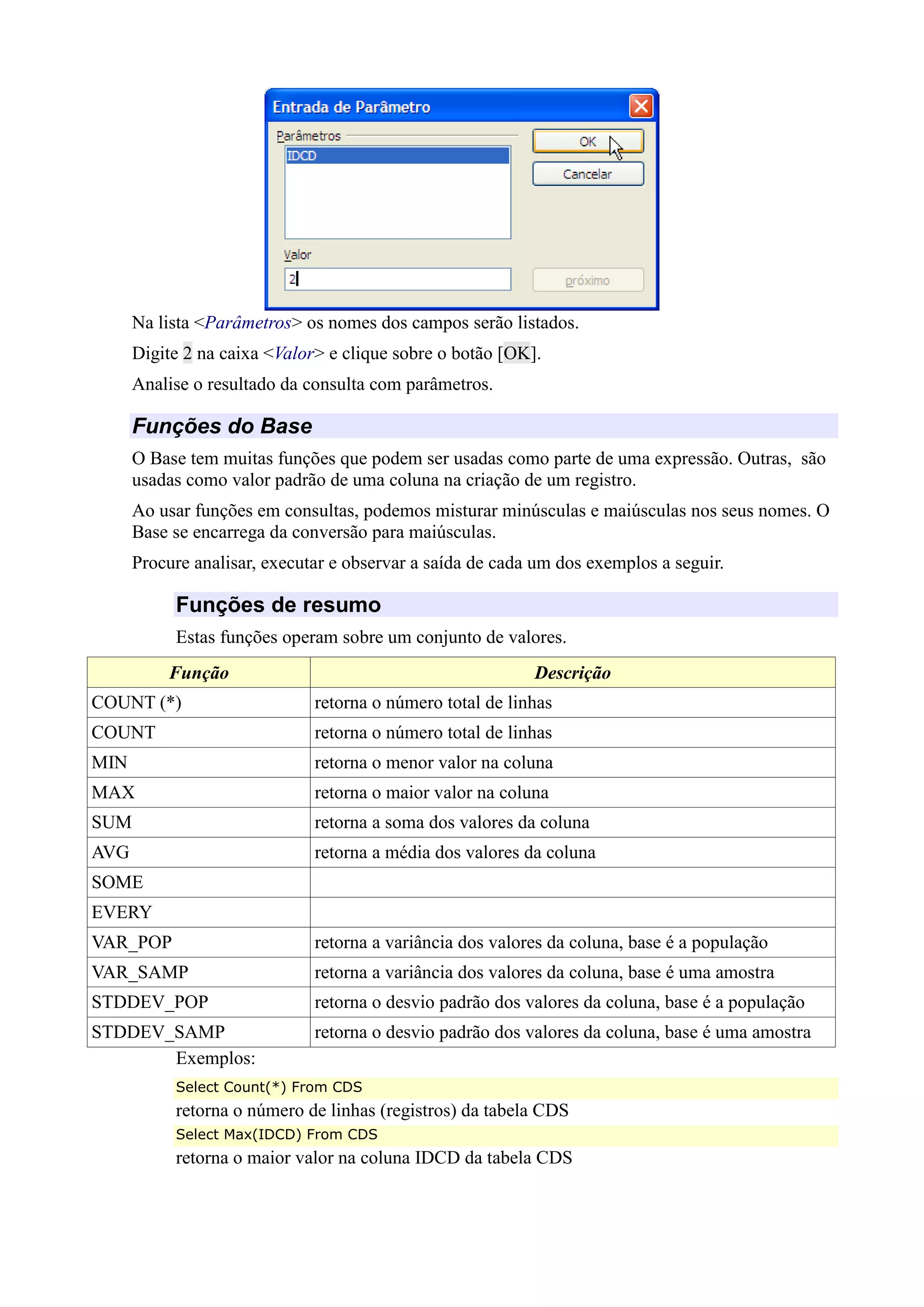 Na lista <Parâmetros> os nomes dos campos serão listados.
Digite 2 na caixa <Valor> e clique sobre o botão [OK].
Analise o resultado da consulta com parâmetros.
Funções do Base
O Base tem muitas funções que podem ser usadas como parte de uma expressão. Outras, são
usadas como valor padrão de uma coluna na criação de um registro.
Ao usar funções em consultas, podemos misturar minúsculas e maiúsculas nos seus nomes. O
Base se encarrega da conversão para maiúsculas.
Procure analisar, executar e observar a saída de cada um dos exemplos a seguir.
Funções de resumo
Estas funções operam sobre um conjunto de valores.
Função Descrição
COUNT (*) retorna o número total de linhas
COUNT retorna o número total de linhas
MIN retorna o menor valor na coluna
MAX retorna o maior valor na coluna
SUM retorna a soma dos valores da coluna
AVG retorna a média dos valores da coluna
SOME
EVERY
VAR_POP retorna a variância dos valores da coluna, base é a população
VAR_SAMP retorna a variância dos valores da coluna, base é uma amostra
STDDEV_POP retorna o desvio padrão dos valores da coluna, base é a população
STDDEV_SAMP retorna o desvio padrão dos valores da coluna, base é uma amostra
Exemplos:
Select Count(*) From CDS
retorna o número de linhas (registros) da tabela CDS
Select Max(IDCD) From CDS
retorna o maior valor na coluna IDCD da tabela CDS
 