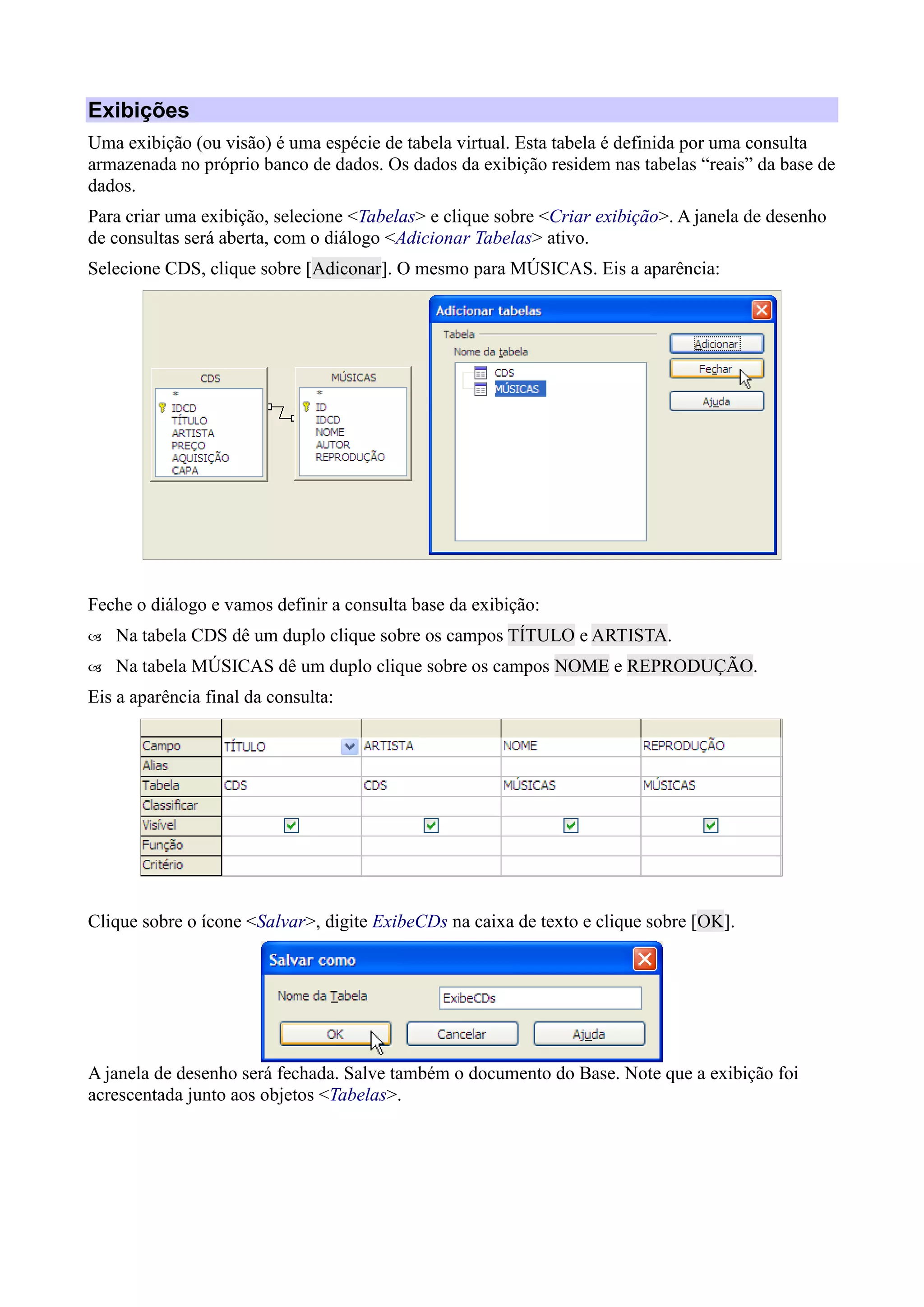 Exibições
Uma exibição (ou visão) é uma espécie de tabela virtual. Esta tabela é definida por uma consulta
armazenada no próprio banco de dados. Os dados da exibição residem nas tabelas “reais” da base de
dados.
Para criar uma exibição, selecione <Tabelas> e clique sobre <Criar exibição>. A janela de desenho
de consultas será aberta, com o diálogo <Adicionar Tabelas> ativo.
Selecione CDS, clique sobre [Adiconar]. O mesmo para MÚSICAS. Eis a aparência:
Feche o diálogo e vamos definir a consulta base da exibição:
 Na tabela CDS dê um duplo clique sobre os campos TÍTULO e ARTISTA.
 Na tabela MÚSICAS dê um duplo clique sobre os campos NOME e REPRODUÇÃO.
Eis a aparência final da consulta:
Clique sobre o ícone <Salvar>, digite ExibeCDs na caixa de texto e clique sobre [OK].
A janela de desenho será fechada. Salve também o documento do Base. Note que a exibição foi
acrescentada junto aos objetos <Tabelas>.
 