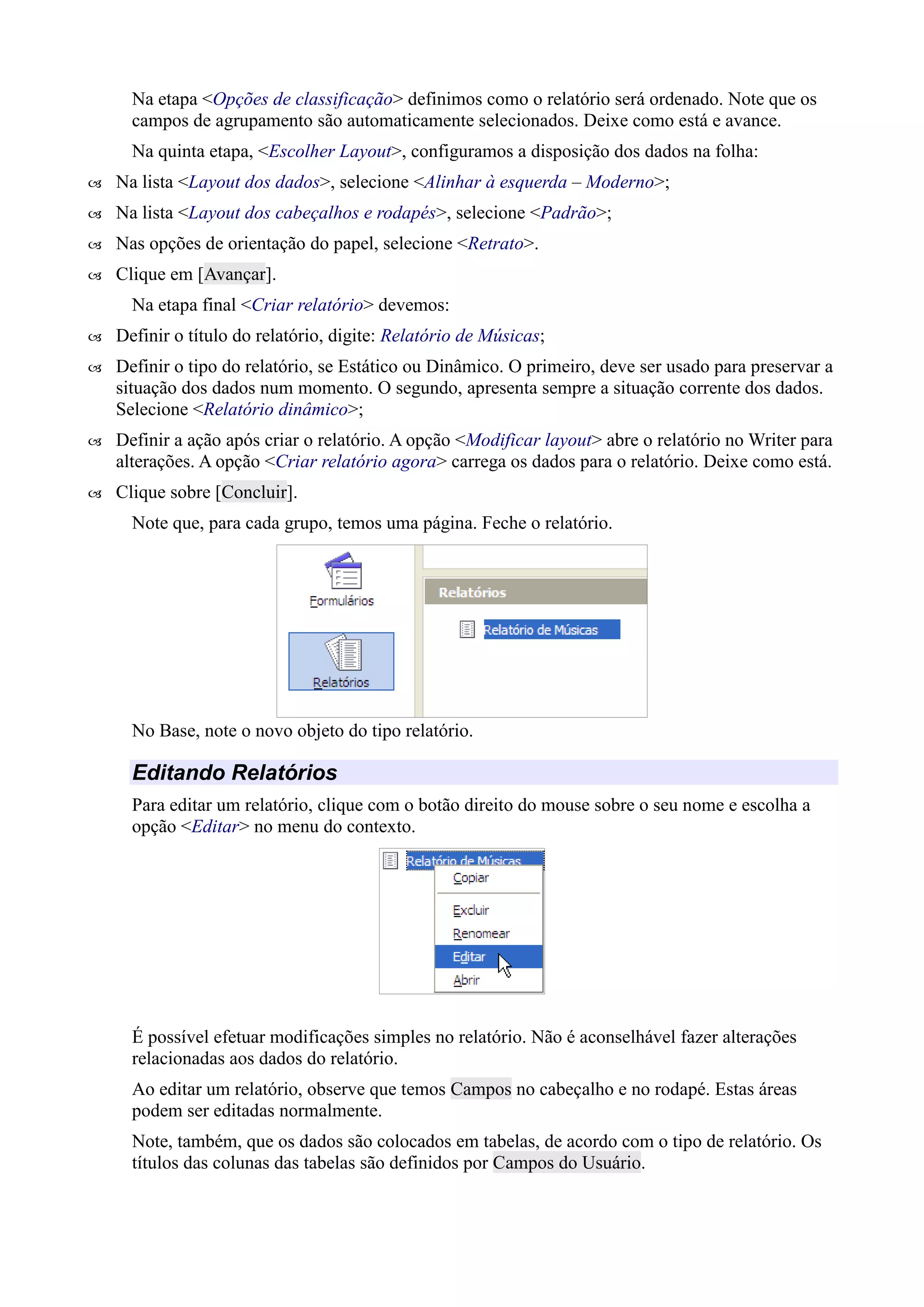Na etapa <Opções de classificação> definimos como o relatório será ordenado. Note que os
campos de agrupamento são automaticamente selecionados. Deixe como está e avance.
Na quinta etapa, <Escolher Layout>, configuramos a disposição dos dados na folha:
 Na lista <Layout dos dados>, selecione <Alinhar à esquerda – Moderno>;
 Na lista <Layout dos cabeçalhos e rodapés>, selecione <Padrão>;
 Nas opções de orientação do papel, selecione <Retrato>.
 Clique em [Avançar].
Na etapa final <Criar relatório> devemos:
 Definir o título do relatório, digite: Relatório de Músicas;
 Definir o tipo do relatório, se Estático ou Dinâmico. O primeiro, deve ser usado para preservar a
situação dos dados num momento. O segundo, apresenta sempre a situação corrente dos dados.
Selecione <Relatório dinâmico>;
 Definir a ação após criar o relatório. A opção <Modificar layout> abre o relatório no Writer para
alterações. A opção <Criar relatório agora> carrega os dados para o relatório. Deixe como está.
 Clique sobre [Concluir].
Note que, para cada grupo, temos uma página. Feche o relatório.
No Base, note o novo objeto do tipo relatório.
Editando Relatórios
Para editar um relatório, clique com o botão direito do mouse sobre o seu nome e escolha a
opção <Editar> no menu do contexto.
É possível efetuar modificações simples no relatório. Não é aconselhável fazer alterações
relacionadas aos dados do relatório.
Ao editar um relatório, observe que temos Campos no cabeçalho e no rodapé. Estas áreas
podem ser editadas normalmente.
Note, também, que os dados são colocados em tabelas, de acordo com o tipo de relatório. Os
títulos das colunas das tabelas são definidos por Campos do Usuário.
 
