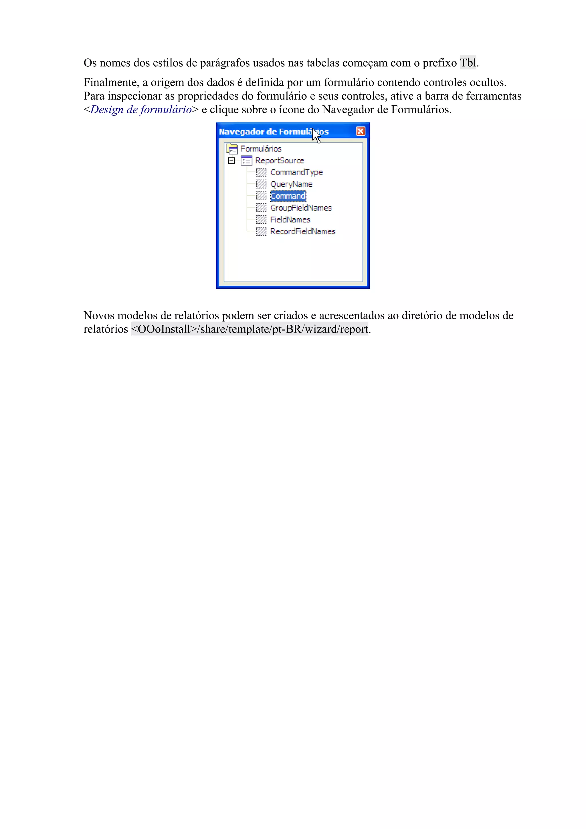 Os nomes dos estilos de parágrafos usados nas tabelas começam com o prefixo Tbl.
Finalmente, a origem dos dados é definida por um formulário contendo controles ocultos.
Para inspecionar as propriedades do formulário e seus controles, ative a barra de ferramentas
<Design de formulário> e clique sobre o ícone do Navegador de Formulários.
Novos modelos de relatórios podem ser criados e acrescentados ao diretório de modelos de
relatórios <OOoInstall>/share/template/pt-BR/wizard/report.
 