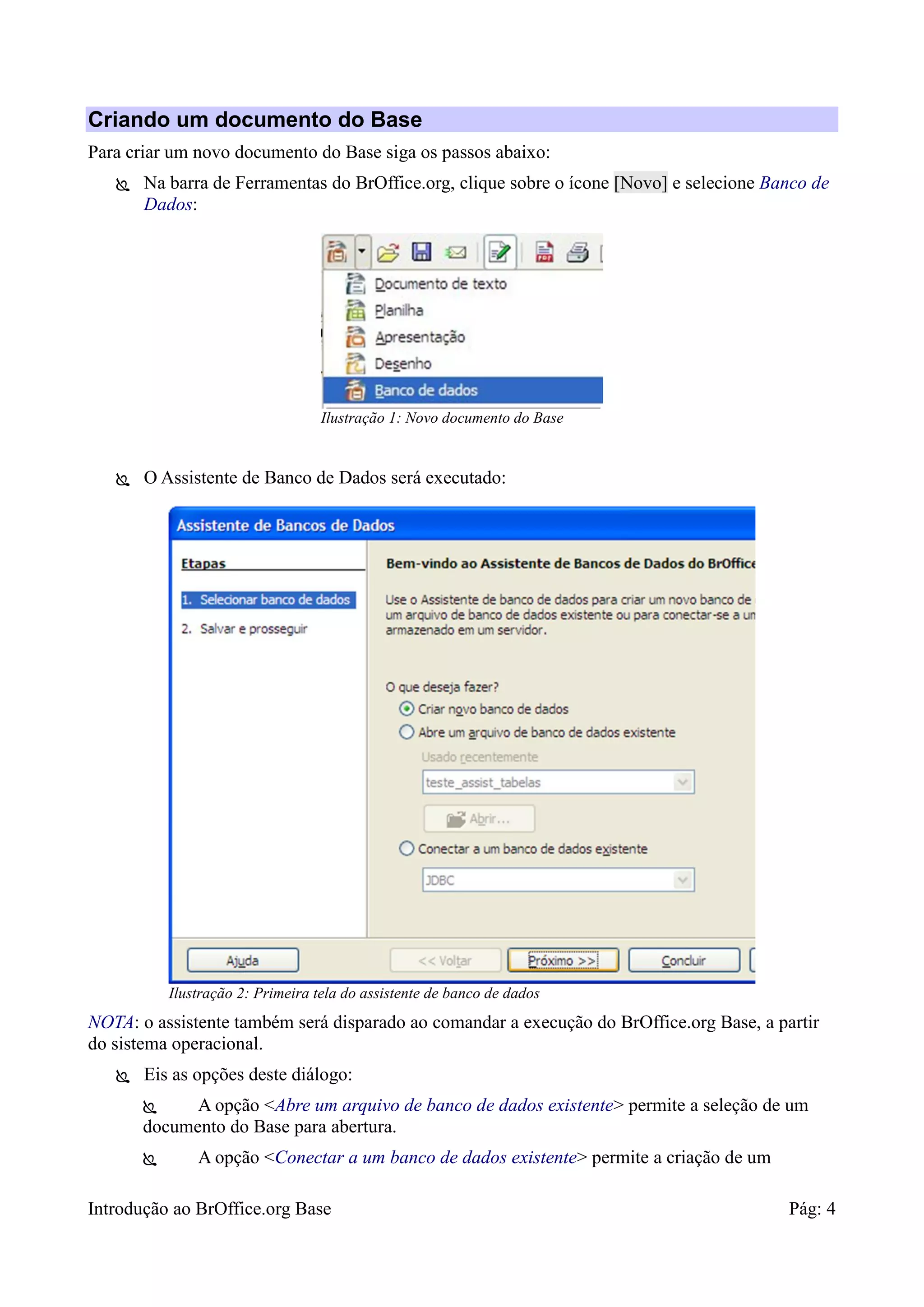 Introdução ao BrOffice.org Base Pág: 4
Criando um documento do Base
Para criar um novo documento do Base siga os passos abaixo:
 Na barra de Ferramentas do BrOffice.org, clique sobre o ícone [Novo] e selecione Banco de
Dados:
 O Assistente de Banco de Dados será executado:
NOTA: o assistente também será disparado ao comandar a execução do BrOffice.org Base, a partir
do sistema operacional.
 Eis as opções deste diálogo:
 A opção <Abre um arquivo de banco de dados existente> permite a seleção de um
documento do Base para abertura.
 A opção <Conectar a um banco de dados existente> permite a criação de um
Ilustração 2: Primeira tela do assistente de banco de dados
Ilustração 1: Novo documento do Base
 