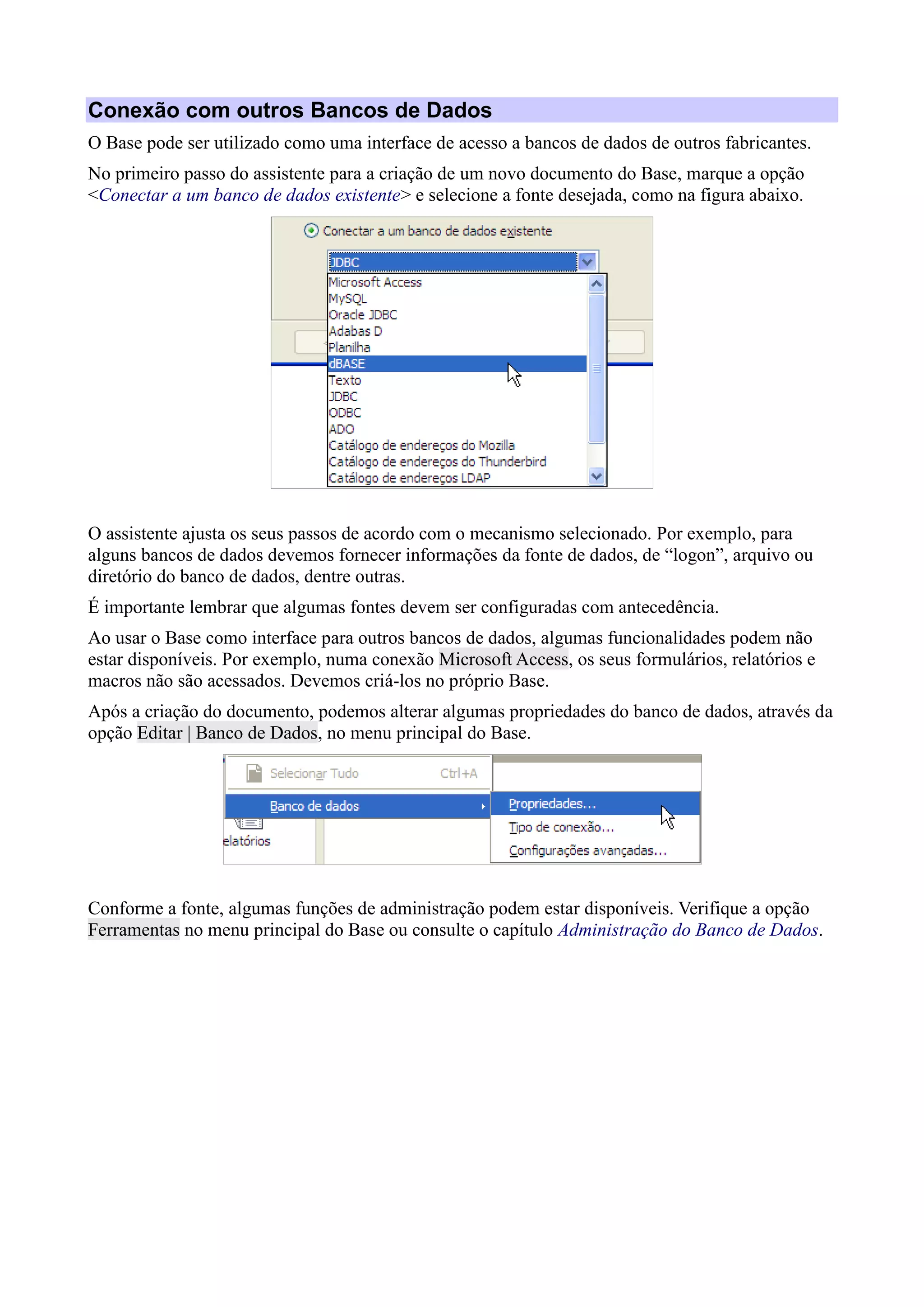 Conexão com outros Bancos de Dados
O Base pode ser utilizado como uma interface de acesso a bancos de dados de outros fabricantes.
No primeiro passo do assistente para a criação de um novo documento do Base, marque a opção
<Conectar a um banco de dados existente> e selecione a fonte desejada, como na figura abaixo.
O assistente ajusta os seus passos de acordo com o mecanismo selecionado. Por exemplo, para
alguns bancos de dados devemos fornecer informações da fonte de dados, de “logon”, arquivo ou
diretório do banco de dados, dentre outras.
É importante lembrar que algumas fontes devem ser configuradas com antecedência.
Ao usar o Base como interface para outros bancos de dados, algumas funcionalidades podem não
estar disponíveis. Por exemplo, numa conexão Microsoft Access, os seus formulários, relatórios e
macros não são acessados. Devemos criá-los no próprio Base.
Após a criação do documento, podemos alterar algumas propriedades do banco de dados, através da
opção Editar | Banco de Dados, no menu principal do Base.
Conforme a fonte, algumas funções de administração podem estar disponíveis. Verifique a opção
Ferramentas no menu principal do Base ou consulte o capítulo Administração do Banco de Dados.
 