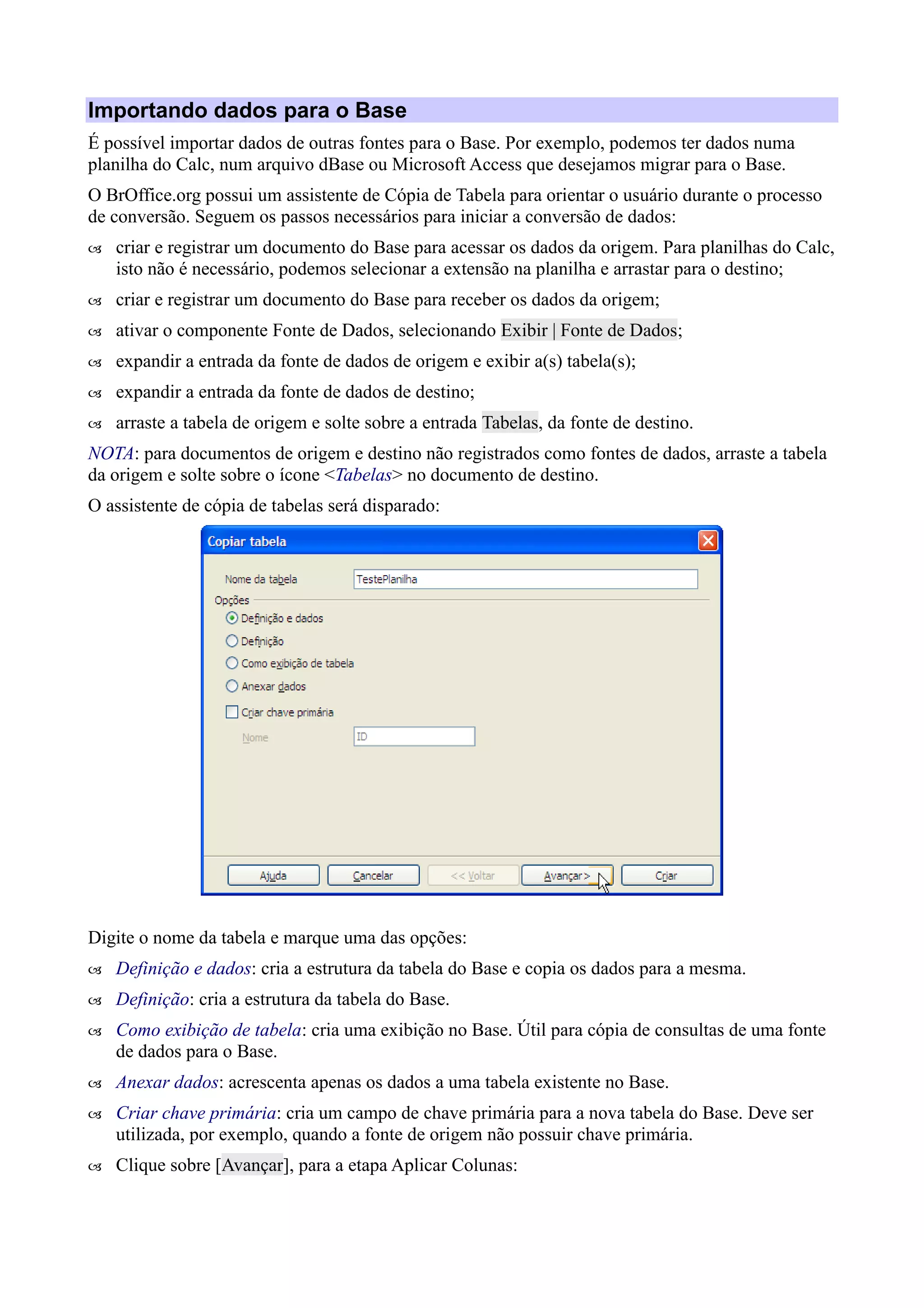 Importando dados para o Base
É possível importar dados de outras fontes para o Base. Por exemplo, podemos ter dados numa
planilha do Calc, num arquivo dBase ou Microsoft Access que desejamos migrar para o Base.
O BrOffice.org possui um assistente de Cópia de Tabela para orientar o usuário durante o processo
de conversão. Seguem os passos necessários para iniciar a conversão de dados:
 criar e registrar um documento do Base para acessar os dados da origem. Para planilhas do Calc,
isto não é necessário, podemos selecionar a extensão na planilha e arrastar para o destino;
 criar e registrar um documento do Base para receber os dados da origem;
 ativar o componente Fonte de Dados, selecionando Exibir | Fonte de Dados;
 expandir a entrada da fonte de dados de origem e exibir a(s) tabela(s);
 expandir a entrada da fonte de dados de destino;
 arraste a tabela de origem e solte sobre a entrada Tabelas, da fonte de destino.
NOTA: para documentos de origem e destino não registrados como fontes de dados, arraste a tabela
da origem e solte sobre o ícone <Tabelas> no documento de destino.
O assistente de cópia de tabelas será disparado:
Digite o nome da tabela e marque uma das opções:
 Definição e dados: cria a estrutura da tabela do Base e copia os dados para a mesma.
 Definição: cria a estrutura da tabela do Base.
 Como exibição de tabela: cria uma exibição no Base. Útil para cópia de consultas de uma fonte
de dados para o Base.
 Anexar dados: acrescenta apenas os dados a uma tabela existente no Base.
 Criar chave primária: cria um campo de chave primária para a nova tabela do Base. Deve ser
utilizada, por exemplo, quando a fonte de origem não possuir chave primária.
 Clique sobre [Avançar], para a etapa Aplicar Colunas:
 