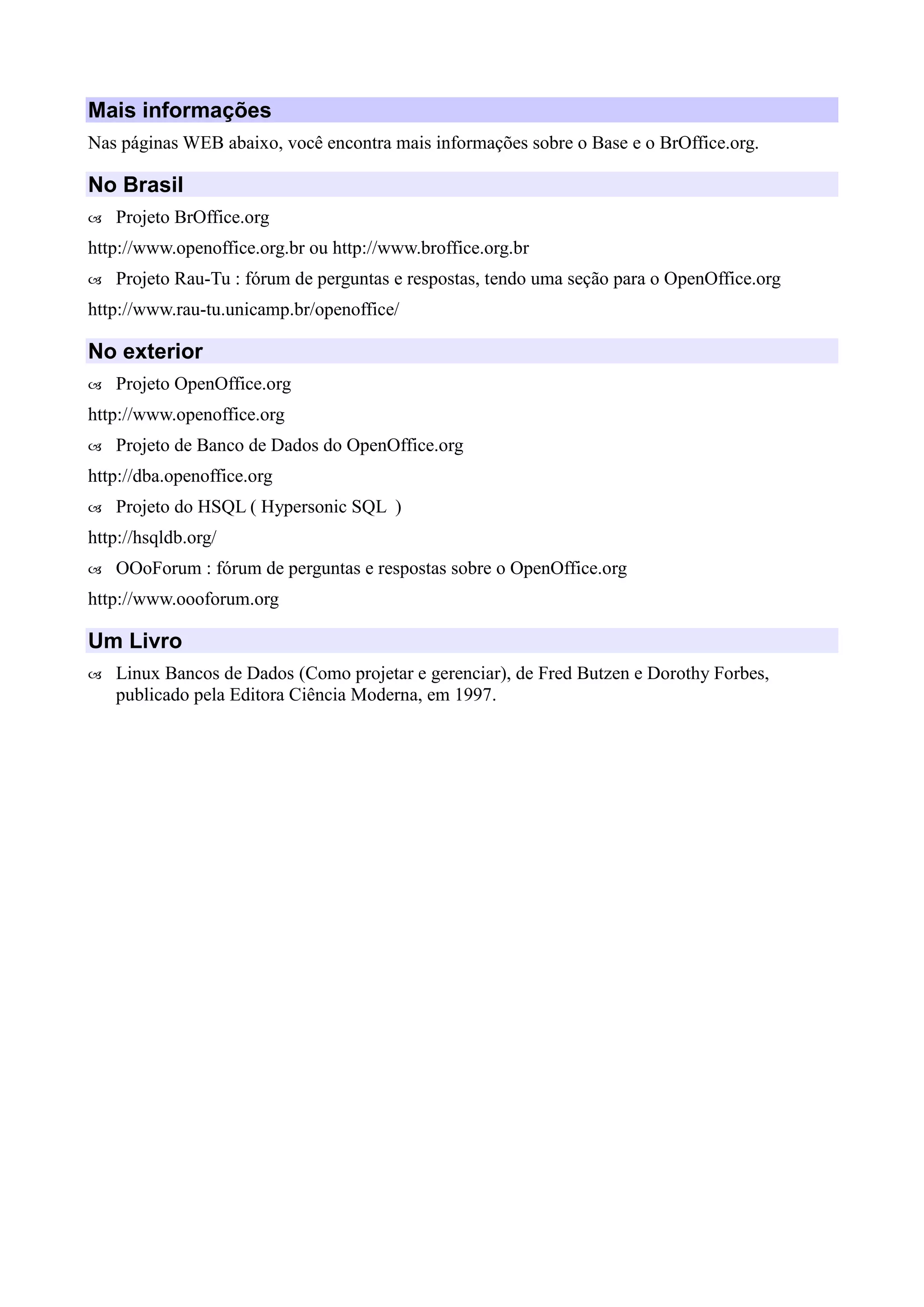 Mais informações
Nas páginas WEB abaixo, você encontra mais informações sobre o Base e o BrOffice.org.
No Brasil
 Projeto BrOffice.org
http://www.openoffice.org.br ou http://www.broffice.org.br
 Projeto Rau-Tu : fórum de perguntas e respostas, tendo uma seção para o OpenOffice.org
http://www.rau-tu.unicamp.br/openoffice/
No exterior
 Projeto OpenOffice.org
http://www.openoffice.org
 Projeto de Banco de Dados do OpenOffice.org
http://dba.openoffice.org
 Projeto do HSQL ( Hypersonic SQL )
http://hsqldb.org/
 OOoForum : fórum de perguntas e respostas sobre o OpenOffice.org
http://www.oooforum.org
Um Livro
 Linux Bancos de Dados (Como projetar e gerenciar), de Fred Butzen e Dorothy Forbes,
publicado pela Editora Ciência Moderna, em 1997.
 