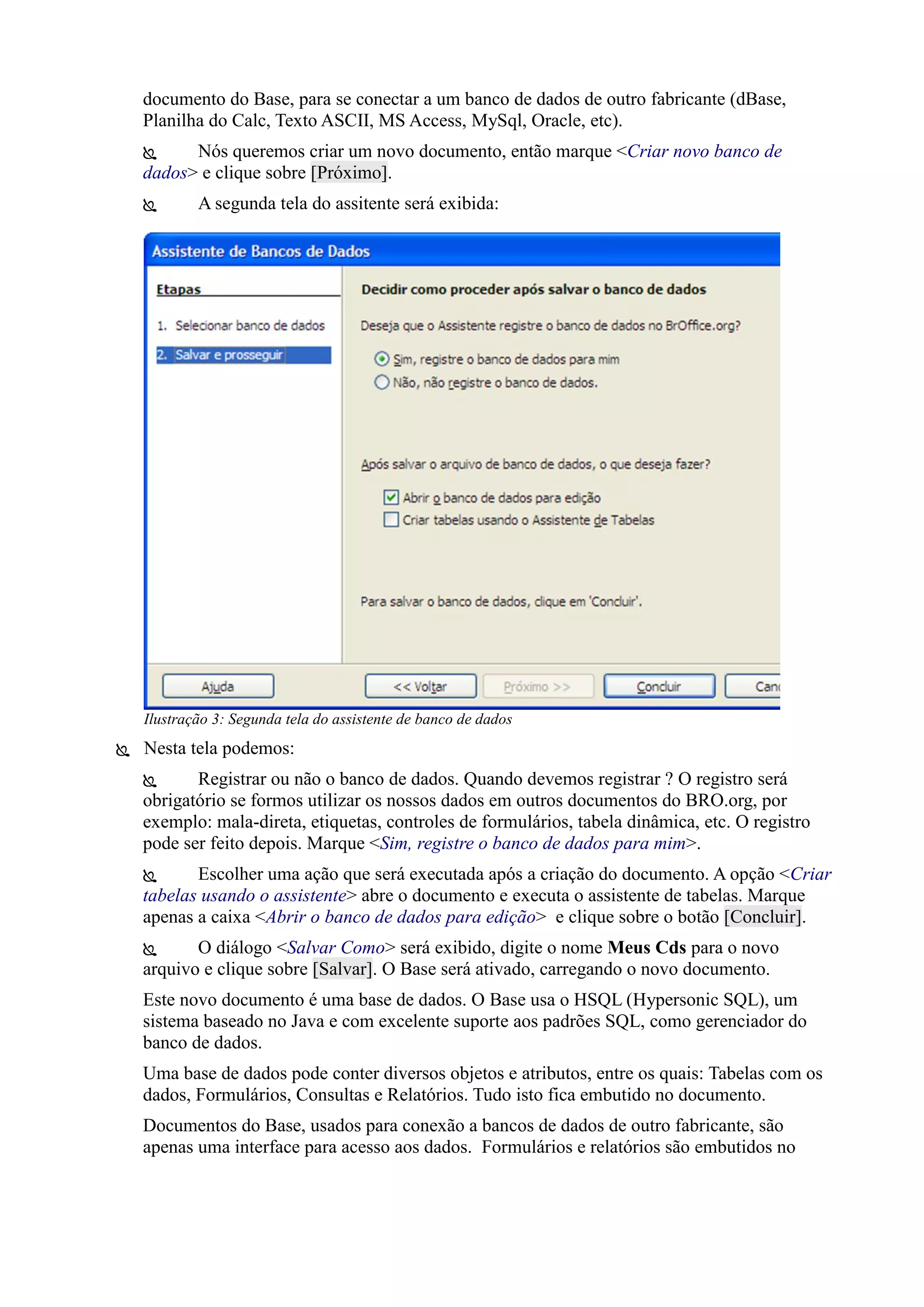 documento do Base, para se conectar a um banco de dados de outro fabricante (dBase,
Planilha do Calc, Texto ASCII, MS Access, MySql, Oracle, etc).
 Nós queremos criar um novo documento, então marque <Criar novo banco de
dados> e clique sobre [Próximo].
 A segunda tela do assitente será exibida:
 Nesta tela podemos:
 Registrar ou não o banco de dados. Quando devemos registrar ? O registro será
obrigatório se formos utilizar os nossos dados em outros documentos do BRO.org, por
exemplo: mala-direta, etiquetas, controles de formulários, tabela dinâmica, etc. O registro
pode ser feito depois. Marque <Sim, registre o banco de dados para mim>.
 Escolher uma ação que será executada após a criação do documento. A opção <Criar
tabelas usando o assistente> abre o documento e executa o assistente de tabelas. Marque
apenas a caixa <Abrir o banco de dados para edição> e clique sobre o botão [Concluir].
 O diálogo <Salvar Como> será exibido, digite o nome Meus Cds para o novo
arquivo e clique sobre [Salvar]. O Base será ativado, carregando o novo documento.
Este novo documento é uma base de dados. O Base usa o HSQL (Hypersonic SQL), um
sistema baseado no Java e com excelente suporte aos padrões SQL, como gerenciador do
banco de dados.
Uma base de dados pode conter diversos objetos e atributos, entre os quais: Tabelas com os
dados, Formulários, Consultas e Relatórios. Tudo isto fica embutido no documento.
Documentos do Base, usados para conexão a bancos de dados de outro fabricante, são
apenas uma interface para acesso aos dados. Formulários e relatórios são embutidos no
Ilustração 3: Segunda tela do assistente de banco de dados
 