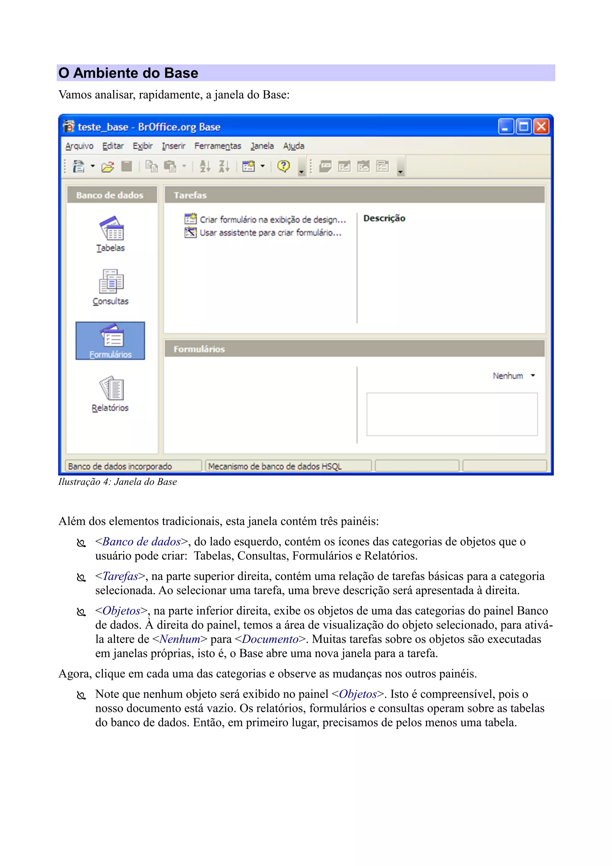 O Ambiente do Base
Vamos analisar, rapidamente, a janela do Base:
Além dos elementos tradicionais, esta janela contém três painéis:
 <Banco de dados>, do lado esquerdo, contém os ícones das categorias de objetos que o
usuário pode criar: Tabelas, Consultas, Formulários e Relatórios.
 <Tarefas>, na parte superior direita, contém uma relação de tarefas básicas para a categoria
selecionada. Ao selecionar uma tarefa, uma breve descrição será apresentada à direita.
 <Objetos>, na parte inferior direita, exibe os objetos de uma das categorias do painel Banco
de dados. À direita do painel, temos a área de visualização do objeto selecionado, para ativá-
la altere de <Nenhum> para <Documento>. Muitas tarefas sobre os objetos são executadas
em janelas próprias, isto é, o Base abre uma nova janela para a tarefa.
Agora, clique em cada uma das categorias e observe as mudanças nos outros painéis.
 Note que nenhum objeto será exibido no painel <Objetos>. Isto é compreensível, pois o
nosso documento está vazio. Os relatórios, formulários e consultas operam sobre as tabelas
do banco de dados. Então, em primeiro lugar, precisamos de pelos menos uma tabela.
Ilustração 4: Janela do Base
 