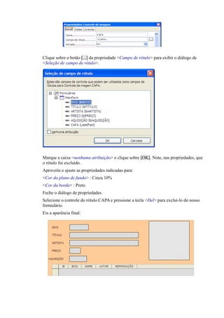 Clique sobre o botão [...] da propriedade <Campo de rótulo> para exibir o diálogo de
<Seleção de campo de rótulo>.
Marque a caixa <nenhuma atribuição> e clique sobre [OK]. Note, nas propriedades, que
o rótulo foi excluído.
Aproveite e ajuste as propriedades indicadas para:
<Cor do plano de fundo> : Cinza 10%
<Cor da borda> : Preto
Feche o diálogo de propriedades.
Selecione o controle do rótulo CAPA e pressione a tecla <Del> para excluí-lo do nosso
formulário.
Eis a aparência final:
 