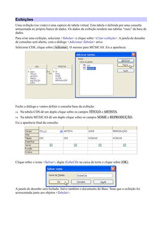 Exibições
Uma exibição (ou visão) é uma espécie de tabela virtual. Esta tabela é definida por uma consulta
armazenada no próprio banco de dados. Os dados da exibição residem nas tabelas “reais” da base de
dados.
Para criar uma exibição, selecione <Tabelas> e clique sobre <Criar exibição>. A janela de desenho
de consultas será aberta, com o diálogo <Adicionar Tabelas> ativo.
Selecione CDS, clique sobre [Adiconar]. O mesmo para MÚSICAS. Eis a aparência:
Feche o diálogo e vamos definir a consulta base da exibição:
 Na tabela CDS dê um duplo clique sobre os campos TÍTULO e ARTISTA.
 Na tabela MÚSICAS dê um duplo clique sobre os campos NOME e REPRODUÇÃO.
Eis a aparência final da consulta:
Clique sobre o ícone <Salvar>, digite ExibeCDs na caixa de texto e clique sobre [OK].
A janela de desenho será fechada. Salve também o documento do Base. Note que a exibição foi
acrescentada junto aos objetos <Tabelas>.
 