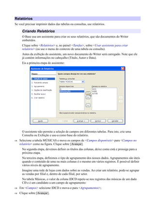Relatórios
Se você precisar imprimir dados das tabelas ou consultas, use relatórios.
Criando Relatórios
O Base usa um assistente para criar os seus relatórios, que são documentos do Writer
embutidos.
Clique sobre <Relatórios> e, no painel <Tarefas>, sobre <Usar assistente para criar
relatório> (ou use o menu do contexto de uma tabela ou consulta).
Antes da exibição do assistente, um novo documento do Writer será carregado. Note que ele
já contém informações no cabeçalho (Título, Autor e Data).
Eis a primeira etapa do assistente:
O assistente não permite a seleção de campos em diferentes tabelas. Para isto, crie uma
Consulta ou Exibição e use-a como base do relatório.
 Selecione a tabela MÚSICAS e mova os campos de <Campos disponíveis> para <Campos no
relatório> como na figura. Clique sobre [Avançar].
Na segunda etapa, devemos definir os títulos das colunas, deixe como está e prossiga para a
próxima etapa.
Na terceira etapa, definimos o tipo de agrupamento dos nossos dados. Agrupamentos são úteis
quando o conteúdo de uma ou mais colunas é o mesmo em vários registros. É possível definir
vários níveis de agrupamento.
Imagine uma rede de lojas com dados sobre as vendas. Ao criar um relatório, pode-se agrupar
as vendas por filial e, dentro de cada filial, por setor.
Na tabela Músicas, o valor da coluna IDCD repete-se nos registros das músicas de um dado
CD e é um candidato a um campo de agrupamento:
 Em <Campos> selecione IDCD e mova-o para <Agrupamentos>;
 Clique sobre [Avançar].
 