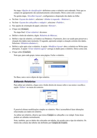 Na etapa <Opções de classificação> definimos como o relatório será ordenado. Note que os
campos de agrupamento são automaticamente selecionados. Deixe como está e avance.
Na quinta etapa, <Escolher Layout>, configuramos a disposição dos dados na folha:
 Na lista <Layout dos dados>, selecione <Alinhar à esquerda – Moderno>;
 Na lista <Layout dos cabeçalhos e rodapés>, selecione <Padrão>;
 Nas opções de orientação do papel, selecione <Retrato>.
 Clique em [Avançar].
Na etapa final <Criar relatório> devemos:
 Definir o título do relatório, digite: Relatório de Músicas;
 Definir o tipo do relatório, se Estático ou Dinâmico. O primeiro, deve ser usado para preservar a
situação dos dados num momento. O segundo, apresenta sempre a situação corrente dos dados.
Selecione <Relatório dinâmico>;
 Definir a ação após criar o relatório. A opção <Modificar layout> abre o relatório no Writer para
alterações. A opção <Criar relatório agora> carrega os dados para o relatório. Deixe como está.
 Clique sobre [Concluir].
Note que, para cada grupo, temos uma página. Feche o relatório.
No Base, note o novo objeto do tipo relatório.
Editando Relatórios
Para editar um relatório, clique com o botão direito do mouse sobre o seu nome e escolha a
opção <Editar> no menu do contexto.
É possível efetuar modificações simples no relatório. Não é aconselhável fazer alterações
relacionadas aos dados do relatório.
Ao editar um relatório, observe que temos Campos no cabeçalho e no rodapé. Estas áreas
podem ser editadas normalmente.
Note, também, que os dados são colocados em tabelas, de acordo com o tipo de relatório. Os
títulos das colunas das tabelas são definidos por Campos do Usuário.
 
