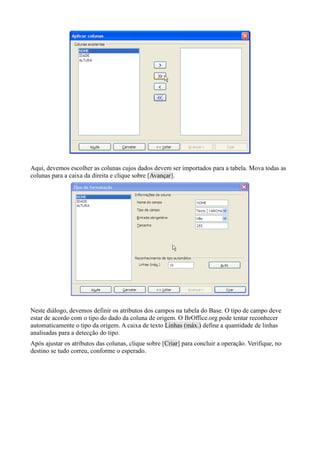 Aqui, devemos escolher as colunas cujos dados devem ser importados para a tabela. Mova todas as
colunas para a caixa da direita e clique sobre [Avançar].
Neste diálogo, devemos definir os atributos dos campos na tabela do Base. O tipo de campo deve
estar de acordo com o tipo do dado da coluna de origem. O BrOffice.org pode tentar reconhecer
automaticamente o tipo da origem. A caixa de texto Linhas (máx.) define a quantidade de linhas
analisadas para a detecção do tipo.
Após ajustar os atributos das colunas, clique sobre [Criar] para concluir a operação. Verifique, no
destino se tudo correu, conforme o esperado.
 