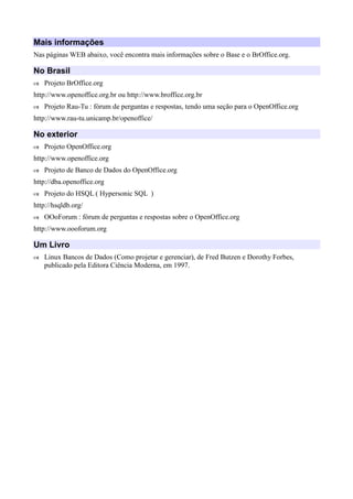 Mais informações
Nas páginas WEB abaixo, você encontra mais informações sobre o Base e o BrOffice.org.
No Brasil
 Projeto BrOffice.org
http://www.openoffice.org.br ou http://www.broffice.org.br
 Projeto Rau-Tu : fórum de perguntas e respostas, tendo uma seção para o OpenOffice.org
http://www.rau-tu.unicamp.br/openoffice/
No exterior
 Projeto OpenOffice.org
http://www.openoffice.org
 Projeto de Banco de Dados do OpenOffice.org
http://dba.openoffice.org
 Projeto do HSQL ( Hypersonic SQL )
http://hsqldb.org/
 OOoForum : fórum de perguntas e respostas sobre o OpenOffice.org
http://www.oooforum.org
Um Livro
 Linux Bancos de Dados (Como projetar e gerenciar), de Fred Butzen e Dorothy Forbes,
publicado pela Editora Ciência Moderna, em 1997.
 