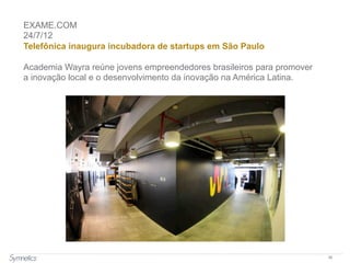 36
EXAME.COM
24/7/12
Telefônica inaugura incubadora de startups em São Paulo
Academia Wayra reúne jovens empreendedores brasileiros para promover
a inovação local e o desenvolvimento da inovação na América Latina.
 