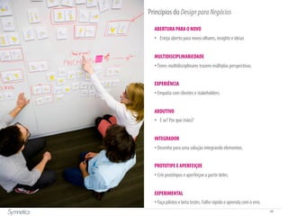 68
Princípios do DesignparaNegócios
ABERTURA PARA O NOVO
•  Esteja aberto para novos olhares, insights e ideias
MULTIDISCIPLINARiEDADE
• Times multidisciplinares trazem múltiplas perspectivas.
EXPERIÊNCIA
• Empatia com clientes e stakeholders.
ABDUTIVO
•  E se? Por que (não)?
INTEGRADOR
• Desenhe para uma solução integrando elementos.
PROTOTIPE E APERFEIÇOE
• Crie protótipos e aperfeiçoe a partir deles.
EXPERIMENTAL
• Faça pilotos e beta testes. Falhe rápido e aprenda com o erro.
 
