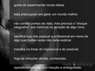 71
gosta de experimentar novas idéias.
está preocupado em gerar um mundo melhor.
não conflita pontos de vista, mas provoca o “choque
integrativo” dos mesmos na geração de algo novo.
sacrifica sua vida pessoal e profissional em nome de
algo que muitas vezes não sabe explicar.
trabalha no limiar do impossível e do possível.
foge de soluções óbvias, conhecidas.
operam fortemente com intuição e ambiguidade.
 