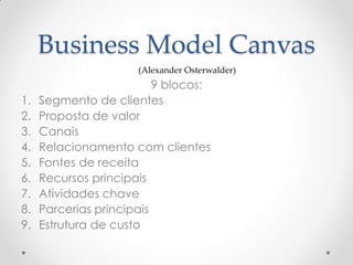 Business Model Canvas
                      (Alexander Osterwalder)
                          9 blocos:
1.   Segmento de clientes
2.   Proposta de valor
3.   Canais
4.   Relacionamento com clientes
5.   Fontes de receita
6.   Recursos principais
7.   Atividades chave
8.   Parcerias principais
9.   Estrutura de custo
 