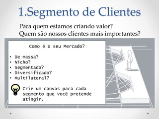 1.Segmento de Clientes
     Para quem estamos criando valor?
     Quem são nossos clientes mais importantes?
         Como é o seu Mercado?

•   De massa?
•   Nicho?
•   Segmentado?
•   Diversificado?
•   Multilateral?

     • Crie um canvas para cada
       segmento que você pretende
       atingir.
 
