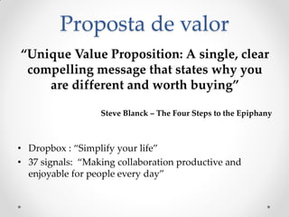 Proposta de valor
“Unique Value Proposition: A single, clear
 compelling message that states why you
    are different and worth buying”

                  Steve Blanck – The Four Steps to the Epiphany



• Dropbox : “Simplify your life”
• 37 signals: “Making collaboration productive and
  enjoyable for people every day”
 