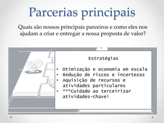 Parcerias principais
Quais são nossos principais parceiros e como eles nos
ajudam a criar e entregar a nossa proposta de valor?



                            Estratégias

               • Otimização e economia em escala
               • Redução de riscos e incertezas
               • Aquisição de recursos e
                 atividades particulares
               • ***Cuidado ao terceirizar
                 atividades-chave!
 