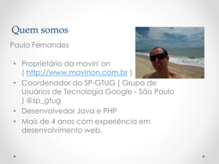 Quem somos
Paulo Fernandes

• Proprietário da movin' on
  ( http://www.movinon.com.br )
• Coordenador do SP-GTUG ( Grupo de
  Usuários de Tecnologia Google - São Paulo
  ) @sp_gtug
• Desenvolvedor Java e PHP
• Mais de 4 anos com experiência em
  desenvolvimento web.
 