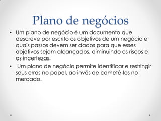 Plano de negócios
• Um plano de negócio é um documento que
  descreve por escrito os objetivos de um negócio e
  quais passos devem ser dados para que esses
  objetivos sejam alcançados, diminuindo os riscos e
  as incertezas.
• Um plano de negócio permite identificar e restringir
  seus erros no papel, ao invés de cometê-los no
  mercado.
 
